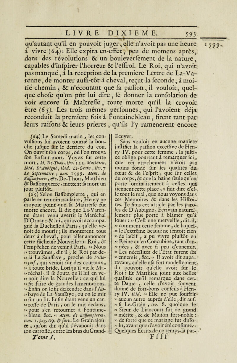 I _LIVRE DIXIEME._592 qu’autant qu’il en pouvoic juger, elle n’avoit pas une heure à vivre (64): Elle expira en-effet:, peu de momens après, dans des révolutions 6c un bouleverfement de la nature, capables d’infpirer l’horreur 6c l’effroi. Le Roi, qui n’avoit pas manqué, à la réception de la première Lettre de La-Va- renne, de monter aufîi-tôt à cheval,reçut la féconde, à moi¬ tié chemin ^ 6c n’écoutant que fa paffion, il vouloit, quel¬ que chofe qu’on pût lui dire, fe donner la confolation de voir (encore fa Maîtrefïe, toute morte qu’il la croyoit être (65). Les trois mêmes perfonnes, qui l’avoient déjà reconduit la première fois à Fontainebleau , firent tant par leurs raifons 6c leurs prières, qu’ils l’y ramenèrent encore (64) Le Samedi matin , les con- vulfïons lui avoient tourné la bou¬ che jufque fur le derrière du cou. On ouvrit Ton corps, où Ton trouva Ton Enfant mort. Voyez fur cette mort, M. De-Thou, liv. 122. Matthieu. Ibid. D’Aubigné, Ibid. Le-Grain , liv. 7 Le Septennairc , ann. 1^99. Mem. de Bafompierre, &c. De-Thou, Matthieu 8c Baflom pierre , mettent fa mort un jour pluftôt. (6f) Selon Baflompierre » qui en parle en témoin oculaire, Henry ne croyoit point que fa Maîtrefle fût morte encore. Il dit que La-Varen- ne étant venu avertir le Maréchal D’Ornano & lui, qui avoir accompa¬ gné la Duchefle à Paris , qu’elle ve- noit de mourir } ils montèrent tous deux à cheval, pour aller annoncer cette fâcheufe Nouvelle au Roi, 8c l’empêcher devenir à Paris. » Nous 3' trouvâmes, dit-il , le Roi par de- >3 là La-Sauflaye 3 proche de Vtlle- ^ juif y qui venoit lur des courtaux 3 33 à toute bride. Lorfqu’il vit le Ma¬ ss réchal, il fe douta qu’il lui en ve- >3 noir dire la Nouvelle : ce qui lui 33 fit faire de grandes lamentations. 33 Enfin on le fit defeendre dans l’Ab- 33 baye de La-Sauflaye 3 où on le mit 33 fur un lit. Enfin étant venu un car- 33 pour s’en retourner à Fontaine- 33 bleau 8cc. « Mem. de Bafompierre y totn. 1. pag. 69. &fuiv. Le-Grain ajoû- 3 qu’on dit qu’il s’évanouit dans ion carrofl'e, entre les bras duGrand- Tome /. Ecuyer. Sans vouloir en aucune maniéré juftifier la paflion exceflive de Hen¬ ry IV. pour cette femme , la jufti- ce oblige pourtant à remarquer ici, que cet attachement n’étoit pas moins fondé fur les qualités du cœur 8c de l’efprit 3 que fur celles du corps-, 8c que la haine feule qu’on, porte ordinairement à celles qui tiennent cette place 3 a fait dire d’el¬ le tout le mal, que nous voyons dans ces Mémoires de dans les Hiftoi- res. Je finis cet article par les paro¬ les de D’Aubigné 3 Ecrivain naturel¬ lement plus porté à blâmer qu’à louer : >3 C’eft une merveille 3 dit-il, 33 comment cette femme, de laquei-, >3 le l’extrême beauté ne fentoit rien 33 de lafeif , a pu vivre pluftôt en 33 Reine qu’en Concubine, tant d’an- 33 nées , 8c avec fi peu d’ennemis. 33 Les néceflités de l’Etat furent fes 33 ennemis , 8cc. « Il avoit dit aupa¬ ravant, qu’elle ufa fort modeftement, du pouvoir qu’elle avoit fur le Roi : Et Matthieu joint aux belles qualités qu’il remarque dans cet¬ te Dame , celle d’avoir fouvent donné de fort-bons confeils à Hen¬ ry IV. ibid. 33 Elle ne put foufFrir -' 33 aucun autre auprès d’elle, dit auf- 33 Sieur de Liancourt fût de grand 33 mérite , 8c de Maifon fort-noble : 33 de forte que ce mariage fut diflo- 33 lu, avant que d’avoir été confumé.« Quelques Ecrits de ce temps-là par- ' F fff «Î99-