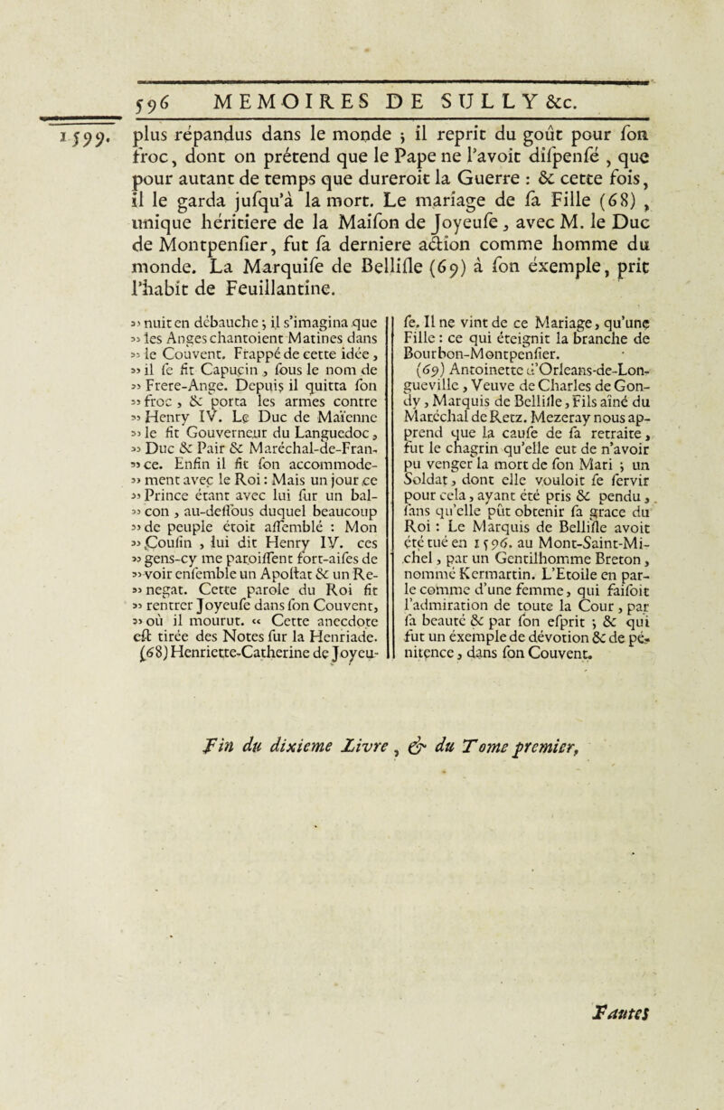 i J99, P^us répandus dans le monde , il reprit du goût pour fou troc, dont on prétend que le Pape ne l’avoit difpenfé , que pour autant de temps que dureroit la Guerre : 6c cette fois, il le garda jufqu’à la mort. Le mariage de la Fille (68) , unique héritière de la Maifon de Joyeufe , avec M. le Duc de Montpenlier, fut fa derniere adion comme homme du monde. La Marquife de Bellifle (69) à fon éxemple, prie l’habit de Feuillantine. nuit en débauche -, il s’imagina que » les Anges chantoient Matines dans 35 le Couvent. Frappé de cette idée , 33 il fe fit Capucin , fous le nom de Frere-Ange. Depuis il quitta fon 35 froc , Se porta les armes contre Henry XV. Le Duc de Maïenne 35 le fit Gouverneur du Languedoc , 33 Duc & Pair 8c Maréchal-de-Fran- 3» ce. Enfin il fit fon accommode- 3> ment avec le Roi : Mais un jour ce 3> Prince étant avec lui fur un bal- 3’ con , au-defFous duquel beaucoup 3> de peuple étoit affemblé : Mon 335Çoulîn , lui dit Henry IV. ces 33 gens-cy me paroiffent fort-aifes de 33 voir enfemble un Apoltat Se un Re- 33 negat. Cette parole du Roi fit 33 rentrer Joyeufe dans fon Couvent, 3> où il mourut. « Cette anecdote eft tirée des Notes fur la Henriade. (68) Henriette-Catherine de Joyeu¬ fe. Il ne vint de ce Mariage, qu’une Fille : ce qui éteignit la branche de Bourbon-Montpenfier. (69) Antoinette d’Orleans-de-Lon- gueville, Veuve de Charles de Gon- dy, Marquis de Bellifle, Fils aîné du Maréchal de Retz. Mezeray nous ap¬ prend que la caufe de fa retraite, fut le chagrin qu’elle eut de n’avoir pu venger la mort de fon Mari -, un Soldat, dont elle vouloit fe fervir pour cela, ayant été pris 8c pendu, fans qu’elle put obtenir fa grâce du Roi : Le Marquis de Bellifle avoit été tué en 1^96. au Mont-Saint-Mi¬ chel , par un Gentilhomme Breton, nommé Kcrmartin. L’Etoile en par¬ le comme d’une femme, qui faifoit l’admiration de toute la Cour , par fa beauté 8c par fon efprit -, 8c qui fut un éxemple de dévotion 8c de pé¬ nitence , dans fon Couvent. Fin du dixième Livre , & du T ome premier, Fautes