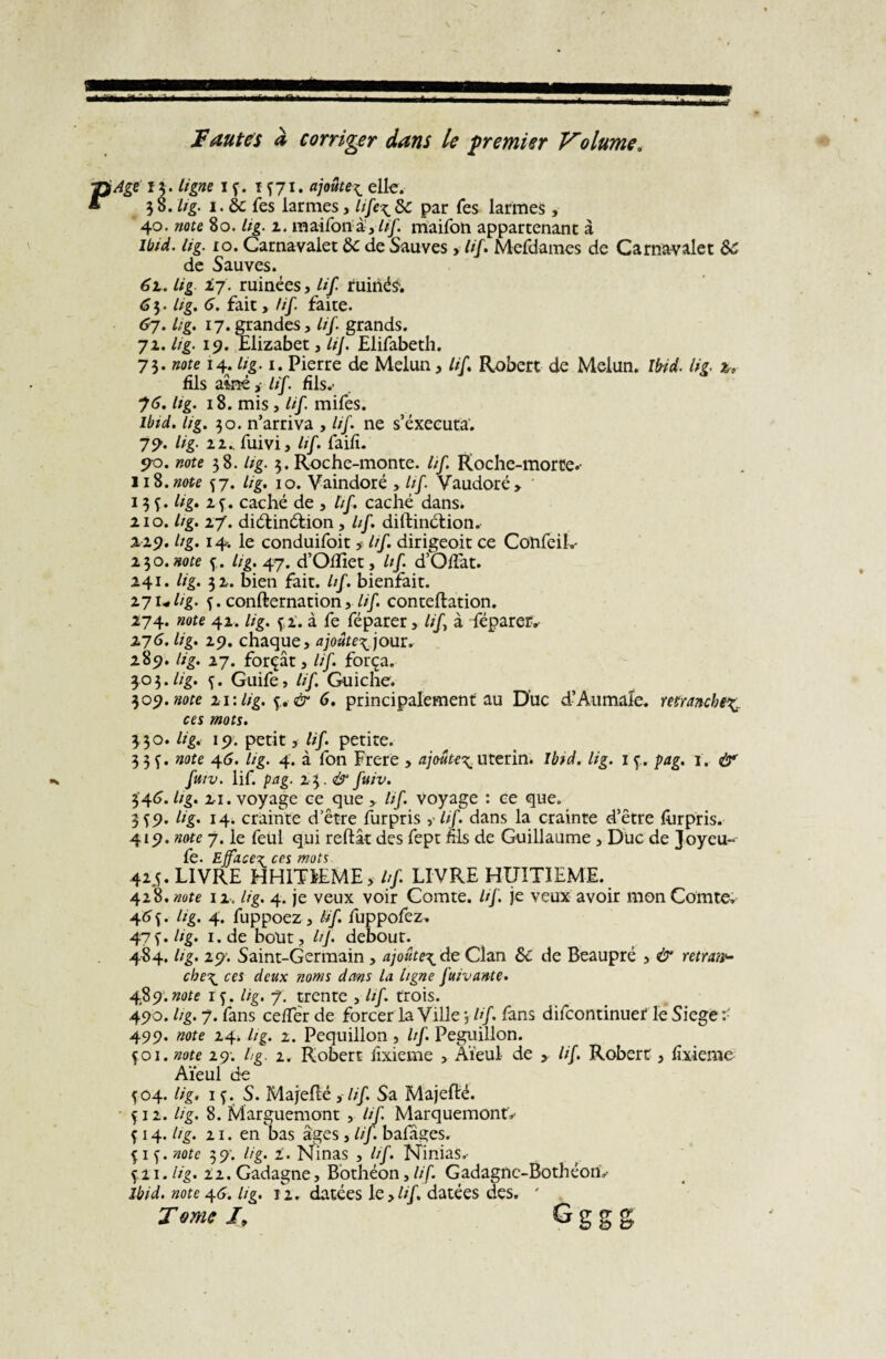 r Fautes à corriger dans Le premier Volume. P'Age 15. ligne 1 f. ïf71 • ajoute^ elle. 38 .lig. 1. de fes larmes, life^dc par Tes larmes , 40. note 80. lig. 1. maifonà', lif maifon appartenant à Ibid. lig. 10. Carnavalet de de Sauves, lif. Mefdames de Carnavalet de de Sauves. 62.. lig iq. ruinées, /// ruinée. 6 3. lig. 6. fait, /if. faite. 67. lig. 17.grandes, lif grands. 71. Itg. 19. Elizabet, lif Elifabeth. 73. note 14. lig. 1. Pierre de Melun, lif Robert de Melun. Ibid. lig. 2, fils aîné, lif. fils.' 75. lig. 18. mis , lif mifes. Ibid. hg. 30. n’arriva , lif ne s’exécuta. 79. lig- 11.. fuivi, lif faifi. 90. note 3 8. lig. 3. Roche-monte, lif Roche-morte.- 11%. note ^7. U g. 10. Vaindoré , lif Vaudoré, 13 f. lig. 24. caché de , tif caché dans. 210. lig. 27. diélinélion, lif. diftinétion. 229. lig. 14. le conduifoit , lif dirigeoit ce ConfeiL- 230. note f. Lig. 47. d’Oïfiet, lif. d’O/Tat. 241. lig. 32. bien fait. lif. bienfait. 27ulig. f. confternation, lif. conteftation. 274. note 42. lig. fi. à fe féparer, lif à fépareiv 276. lig. 29. chaque, ajoute^ jour. 289. lig. 27. forçât, lif. força. 303.lig. f. Guife, lif Guiche. 309. note 21: lig. f. & 6. principalement au Duc d’Aumale, retranche^ ces mots. 330. lig. 19. petit, lif. petite. 3 3 f. note 46. lig. 4. à fon Frere , ajoute\ utérin. Ibid. lig. 1 f. pag. 1. & fuiv. lif. pag. z\.& fuiv. 346. lig. 21. voyage ce que , lif. voyage : ce que. 349. lig. 14. crainte d’être furpris lif dans la crainte d’être furpris. 419. note 7. le feul qui reliât des fept fils de Guillaume , Duc de Joyeu- lè. Ejface^ces mots 425. LIVRE HH1TFEME, hf LIVRE HUITIEME. 428. note 12. lig. 4. je veux voir Comte, lif. je veux avoir mon Comte. 464. lig. 4. fuppoez, Hf fuppofez. i.de bout, lif debout. 484. lig. 29. Saint-Germain , ajoûte\ de Clan de de Beaupré , & retrait che\ ces deux noms dans la ligne fuiv ante. 489. note 1 f. lig. 7. trente , lif trois. 490. hg. 7. fans cefier de forcer la Ville 3 Hf fans difeontinuet le Siégé 499. note 24* hg. 1. Pequillon , lif Peguillon. çoi. note 29; hg. z. Robert fixieme , Aïeul de , lif Robert, fixieme Aïeul de f 04. lig. if. S. Majefté , lif Sa Majefté. f 12. lig. 8. Marguemont , hf. Marquemont» f 14. lig. 21. en bas âges, lif bafâges. f 1 f. note 3 9. h g. 2. Ninas , lif. Ninias.- f.21. lig. iz. Gadagne, Bothéon, lif. Gadagnc-Bothéom- Ibid, note 4.6. lig. 12. datées le ,///. datées des. ' Tome I. Gggg