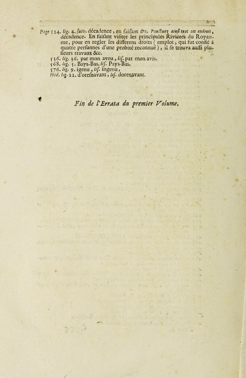 décadence. En faifant vifiter les principales Rivières du Royau¬ me, pour en regler les differens droits ( emploi, qui fut confié à quatre perfonnes d’une probité reconnue ), il fe trouva auffi plu- fleurs travaux ôcc. f 3 6. lig. 3 6. par mon aveu , tif. par mon avis. Ug. f. Bays-Bas.lif. Pays-Bas, f 76. lig. 9. igenu , lif. ingénu, ibid. h g. zz. d’orefnavant, Itf. dorénavant. Fin de ïErrata du premier Volume.