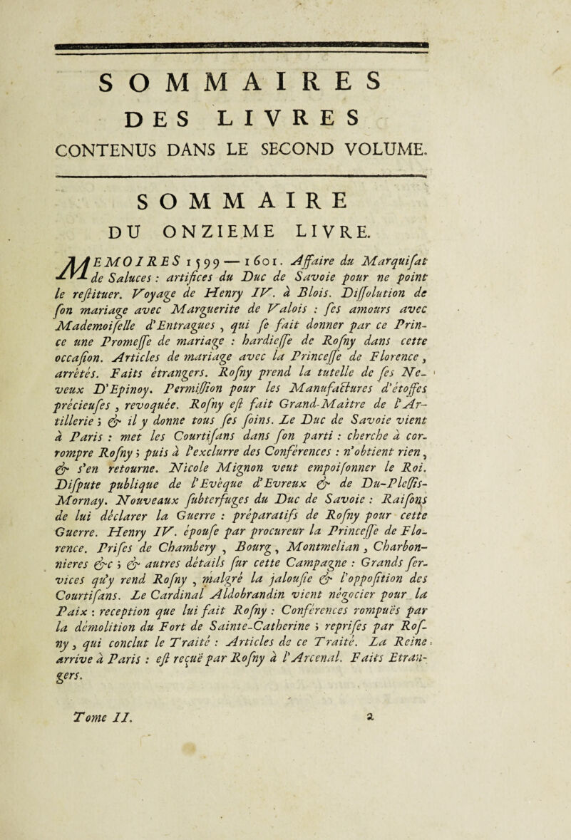 SOMMAIRES DES LIVRES CONTENUS DANS LE SECOND VOLUME. SOMMAIRE DU ONZIEME LIVRE. E MO I RE S 1599 — 1601. Affaire du Marquifat Y-L de Salue es : artifices du Duc de Savoie pour ne point le reflituer. Voyage de Henry IV. à Blois. Diffolution de fon mariage avec Marguerite de Valois : fies a?nours avec Mademoifelle d'Entragues , qui fie fait donner par ce Prin¬ ce une Promejfe de mariage : hardie (fie de Rofny dans cette occafion. Articles de mariage avec la Princejfe de Florence} arretés. F ait s etrangers. Rofny prend la tutelle de fies Me. 1 veux D'Epinoy. Permiffion pour les Manufactures d'étoffes précieufes 3 révoquée. Rofny efi fait Grand-Maître de l'Ar¬ tillerie j (fi il y donne tous fes foins. Le Duc de Savoie vient à Paris : met les Courtifans dans fon parti : cherche a cor¬ rompre Rofny 3 puis à l'exclurre des Conférences : n'obtient rien 5 (fi s'en retourne. Nicole Mignon veut empoifonner le Roi. Difpute publique de l'Evêque d'Evreux fi de Du-Plcffis- Mornay. Nouveaux fubterfuges du Duc de Savoie : Rai fins de lui déclarer la Guerre : préparatifs de Rofny pour cette Guerre. Henry IV. époufe par procureur la Princeffe de Flo. rence. Prifcs de Chambéry , Bourg, Montmelian 3 Charbon¬ nières fie 3 fi autres détails fur cette Campagne : Grands fer- vices qu'y rend Rofny , malgré la jaloufie fi l'oppofition des Courtifans. Le Cardinal Aldobrandin vient négocier pour la Paix : réception que lui fait Rofny : Conférences rompues par la démolition du Fort de Sainte-Catherine 3 reprifes par Rofi ny 3 qui conclut le Traité : Articles de ce Traité. La Reine -, arrive à Paris : efi reçue par Rofny à l'Arcenal. Faits Ecran- gers.