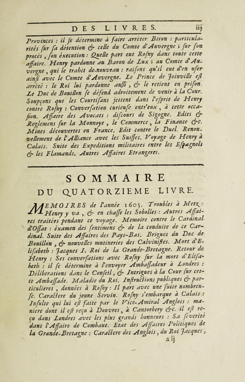 D ES LIVRES._iij Provinces : il Je détermine à faire arrêter Biron : particula¬ rités fur fa détention & celle du Comte d'Auvergne ; fur fort procès , fon éxecution : Quelle part eut Rofny d.ans toute cette affaire. Henry pardonne au Baron de Lux 5 au Comte d Au¬ vergne 5 qui le trahit de-nouveau : raifons qu il eut d en ufer ainfi avec le Comte d'Auvergne. Le Prince de Joinville eft arreté : le Roi lui pardonne auffi , & le retient en prifon. Le Duc de Bouillon fe défend adroitement de venir à la Cour. Soupçons que les Courtifans jettent dans l'efprit de Henry contre Rofny : Converfation curieufc entr eux , à cette occa- fion. Affaire des Avocats : difeours de Sigogne. Edits & Reglemens fur la Monnoye } le Commerce y la Finance (ffc. Mines découvertes en France. Edit contre le Duel’ Renou- vellement de l'Alliance avec les Suiffes. Voyage de Henry a Calais. Suite des Expéditions militaires entre les Efpagnols & les Flamands. Autres Affaires Etrangères. SOMMAIRE DU QUATORZIEME LIVRE. M ]EMO 1RES de l'année 1603. Troubles à Metz^i Henry y va , & en chaffe les Sobolles : Autres Affai¬ res traitées pendant ce voyage. Mémoire contre le Cardinal d'Offat : examen des fentimens & de la conduite de ce Car- dinal. Suite des Affaires des Pays-Bas. Brigues du Duc de Bouillon j & nouvelles mutineries des Calviniftes. Mort d E- lifabeth : Jacques 1. Roi de la Grande-Bretagne. Retour de Henry : Ses couverfations avec Rofny fur la mort d Elifa- beth : il fe détermine d l'envoyer Ambaffadeur a Londres . Délibérations dans le Confeil, & Intrigues a la Cour fur cet¬ te Ambaffade. Maladie du Roi. InftruBions publiques & par¬ ticulières , données d Rofny : Il part avec une fuite nombreu~ fe. CaraBere du jeune Servin. Rofny s embarque a Calais : In fuite qui lui eft faite par le Vice- Amiral Anglois : ma¬ niéré dont il eft reçu d Douvres, d Cantorbery (ffc. il eft re¬ çu dans Londres avec les plus grands honneurs : Sa feveritè dans l'Affaire de Combaut. Etat des Affaires Politiques de la Grande-Bretagne : CaraBere des Anyïois ? du Roi Jacques s a îj
