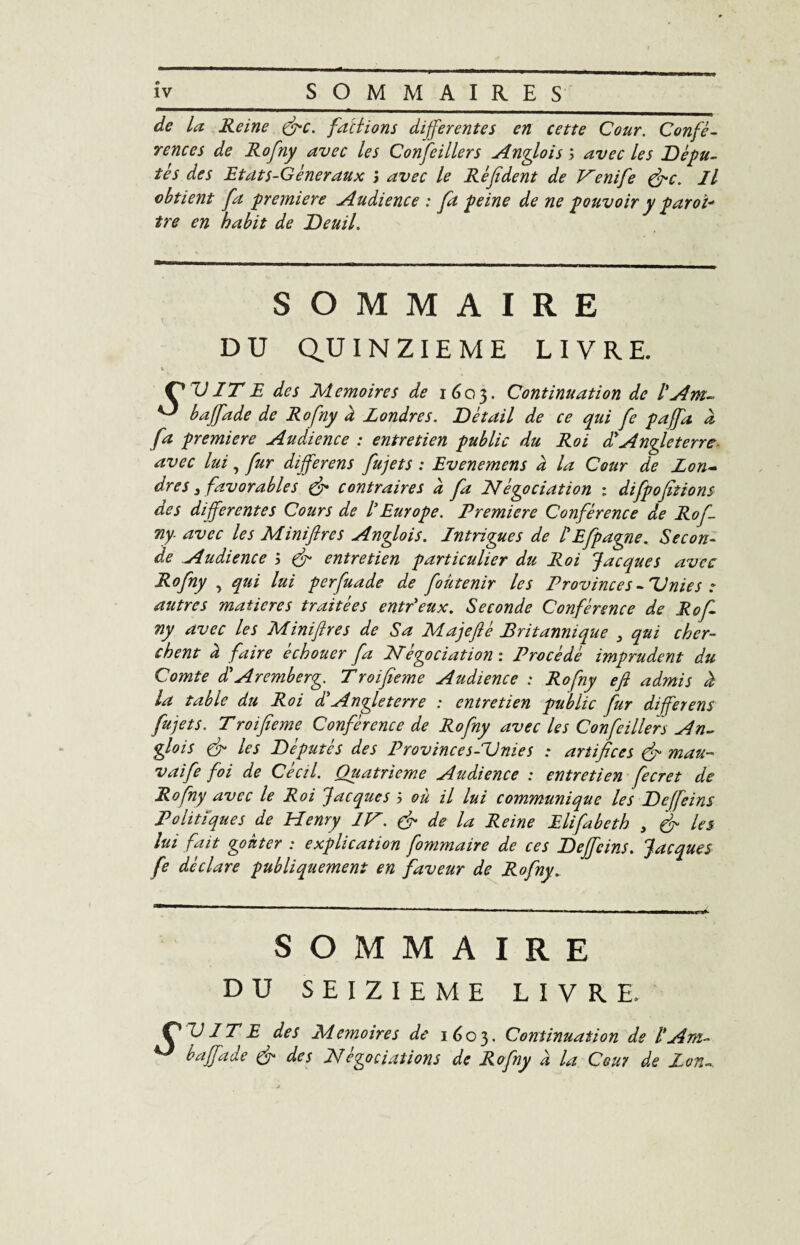 de la Reine fie. fallions differentes en cette Cour. Confé¬ rences de Rofny avec les Confeillers Anglois ; avec les Dépu¬ tés des Eta ts-G éneraux ; avec le Ré fi dent de Venife (fie. Il obtient fa première Audience : fa peine de ne pouvoir y paroi* tre en habit de Deuil. SOMMAIRE D U Q,U INZIEME LIVRE. C VIT E des Mémoires de 1603. Continuation de l'Am- baffade de Rofny d Londres. Détail de ce qui fie paffa d fa première Audience : entretien public du Roi d'Angleterre avec lui, fur différons fujets : Evenemens d la Cour de Lon¬ dres 3 favorables fi contraires d fia négociation : difpofitions des differentes Cours de IEurope. Première Conférence de Rof¬ ny avec les Miniflres Anglois. Intrigues de l'Efpagne. Secon¬ de Audience 5 fi entretien particulier du Roi Jacques avec Rofny , qui lui perfuade de fioütenir les Provinces -Unies : autres matières traitées entr'eux. Seconde Conférence de Rof¬ ny avec les Miniflres de Sa Majefié Pritannique qui cher¬ chent d faire échouer fa négociation : Procédé imprudent du Comte d*Aremberg. Troifieme Audience : Rofny efi admis d la table du Roi d'Angleterre : entretien public fur differens fujets. Troifieme Conférence de Rofny avec Us Confeillers An¬ glois fi les Députés des Province s AJ nie s : artifices fi mau- vaife foi de Cécil. Quatrième Audience : entretien fecret de Rofny avec le Roi Jacques 5 où il lui commtmique les Deffeins Politiques de Henry IV. fi de la Reine Elifabeth 3 fi les lui fait goûter : explication fommaire de ces Deffeins. Jacques fe déclare publiquement en faveur de Rofny. SOMMAIRE DU SEIZIEME LIVRE. ] T E des Mémoires de i 6 c 3 ■ Continuation de baffade & des Négociations de Rofny à la Cour de Zon.