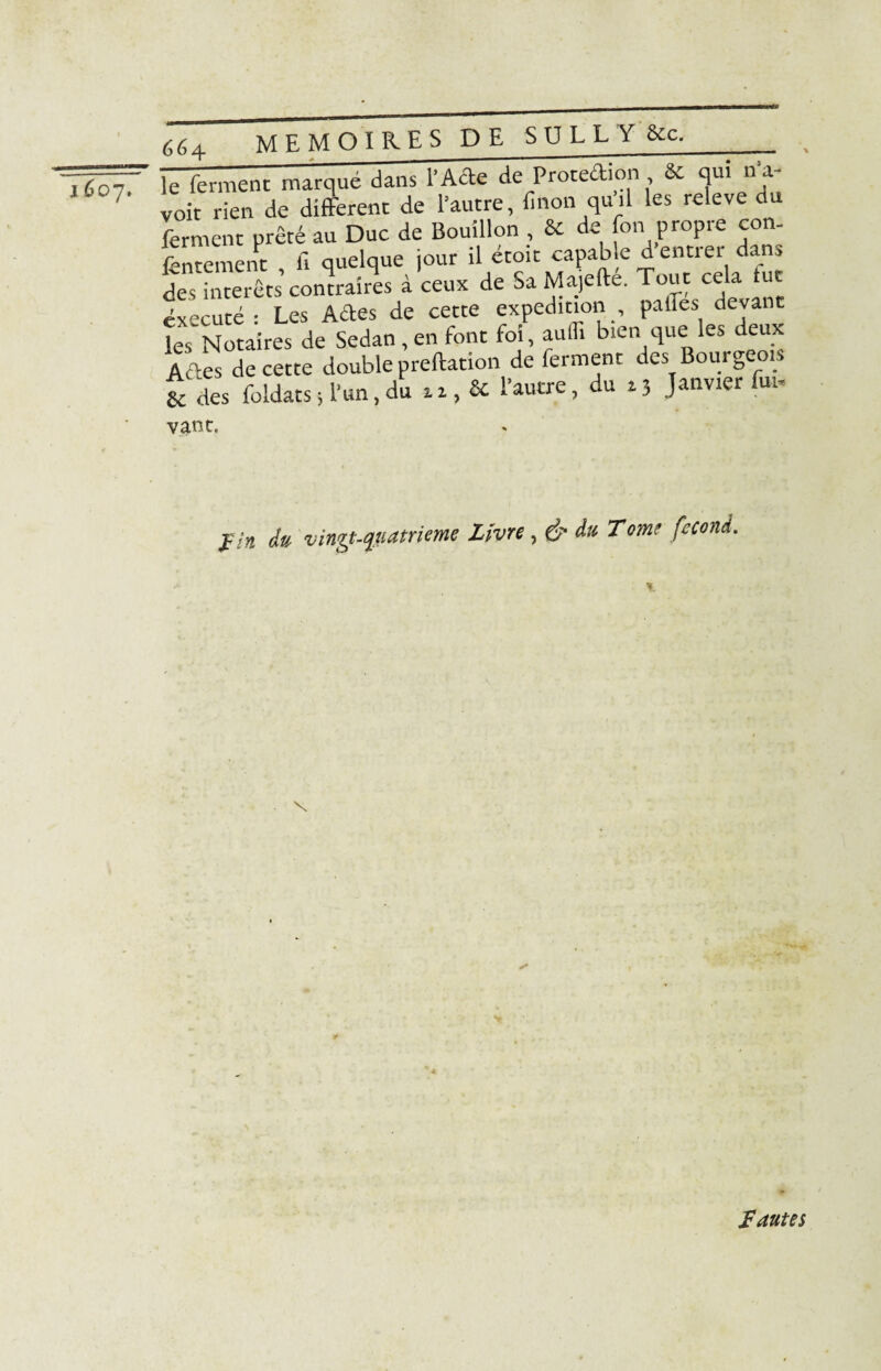 lùo-j. le ferment marqué dans l’Acte de Protection & qui 11 a~ voit rien de different de l’autre, fi non qu’il les releve du ferment prêté au Duc de Bouillon , & de fon propre con¬ tentement fi quelque jour il étoit capable dentiei dan^ des intérêts’ contraires à ceux de Sa Majefté. Tout cela fut exécuté : Les Ades de cette expédition paffes devant 'es Notaires de Sedan,en font foi, aulli bien que les deux Ades de cette double preftation de ferment des Bourgeois & des foldats ; l’un, du » 1, Sc l’autre, du z3 Janvier fui. vant. J/# du vingt-quatrième Livre , & du Tome fécond. * fautes