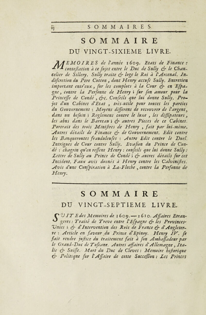 SOMMAIRE DU VINGT-SIXIEME LIVRE. TiA EMOI RES de l'année 1609. Etats de Finance : conteflation a ce fujet entre le Duc de Sully & le Chan¬ celier de Sillery. Sully traite & loge le Roi à /’Arcenal. In- difcretion du Fere Cotton , dont Fîenry accufe Sully. Entretien important entreux 3 fur les cojnplots à la Cour & en Efpa- gne, contre la Perfonne de Henry ; fur fon amour pour la Princcffe de Condé 3 &c. Confeils que lui donne Sully. Pro¬ jet d'un Cabinet d'Etat 3 très-utile pour toutes les parties du Gouvernement : Moyens dijferens de recouvrer de l'argent5 dans un befoin 5 Reglemens contre le luxe 3 les diffïpateurs 3 les abus dans le Barreau j & autres Pièces de ce Cabinet. Portrait des trois Miniflres de Henry 3 fait par lui.meme. Autres détails de Finance & de Gouvernement. Edit contre les Banqueroutes frauduleufes : Autre Edit contre le Duel. Intrigues de Cour contre Sully. Evafion du Prince de Con¬ dé : chagrin qu'en rejfent Henry : confeils que lui donne Sully : Lettre de Sully au Prince de Condé i & autres détails fur cet Incident. Faux avis donnés a Henry contre les Calvinifies. Avis d'une Confpiration à Za-Fleche y contre la Perfonne de Henry. SOMMAIRE DU VINGT-SEPTIEME LIVRE. VIT E des Memoires de 1609. —-1610. Affaires Etran- ^ gérés : T rai té de T reve entre l'Efpagne & les Provinces- Unies > & d'Intervention des Rois de France & d'Angle ter- re : Article en faveur du Prince d'Epinoy. Henry IH. fe fait rendre juflice du traitement fait à fon Ambaffadeur par le Grand-Duc de T ofcane. Autres affaires d‘ Allemagne 3 J ta- lie & Suiffe. Mort du Duc de Cleves : Mémoire hiflorique & Politiqne fur l'Affaire de cette SucceJJion : Les Princes