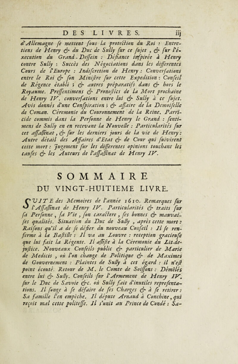 d’Allemagne fe mettent fous la ‘protection du Roi : Entre- tiens de Henry (ff du Duc de Sully fur ce fujet > (ff fur /V- xecution du Grand - Deffein : Défiance infpirée à Henry contre Sully : Succès des Négociations dans les differentes Cours de l’Europe : Indifcrction de Henry : Conventions entre le Roi (ff fon Miniftre fur cette Expédition : Confeil de Régence établi 5 & autres préparatifs dans (ff hors le Royaume. Preffentimens & Pronoftics de la Mort prochaine de Henry IV. converfations entre lui (ff Sully à ce fujet. Avis donnés d’une Confpiration j (ff affaire de la Demoifelle de Coman. Ceremonie du Couronnement de la Reine. Parri¬ cide commis dans la Perfonne de Henry le Grand : fenti- mens de Sully en en recevant la Nouvelle : Particularités fur cet affafjinat 3 (ff fur les derniers jours de la vie de Henry : Autre détail des Affaires d’Etat (ff de Cour qui fuivirent cette mort : jugement fur les differentes opinions touchant les caufes (fi les Auteurs de l’affaffinai de Henry IV. SOMMAIRE DU VINGT-HUITIEME LIVRE, Ç*DITE des Mémoires de l’année 16 io. Remarques fur ^ l'Affaffinat de Henry IV. Particularités (ff traits fur fa Perfonne , fa Vie 3 fon caraélere 3 fes bonnes (ff mauvais fes qualités. Situation du Duc de Sully 3 après cette morte Raifons qu’il a de fe défier du nouveau Confeil : Il fe ren¬ ferme a la Baftiüe : Il va au Louvre : réception gracieufe que lui fait la Régente. Il afjifle à la Cérémonie du Lit-de- juftice. Nouveaux Confeils public (ff particulier de Marie de Medicis 3 où l’on change de Politique (ff de Maximes de Gouvernement : Plaintes de Sully à cet égard : il n’efl point écouté. Retour de M. le Comte de Solfions : Démêlés entre lui (ff Sully, Confeils fur l’Armement de Henry IV, fur le Duc de Savoie (ffc. où Sully fait d’inutiles reprefenta- fions. Il fonge à fe défaire de fes Charges (ff a fe retirer : Sa fa?nille l’en empêche. Il députe Arnaud à Conchine 3 qui reçoit mal cette politeffe. Il s’unit au Prince de Condé : Sa-