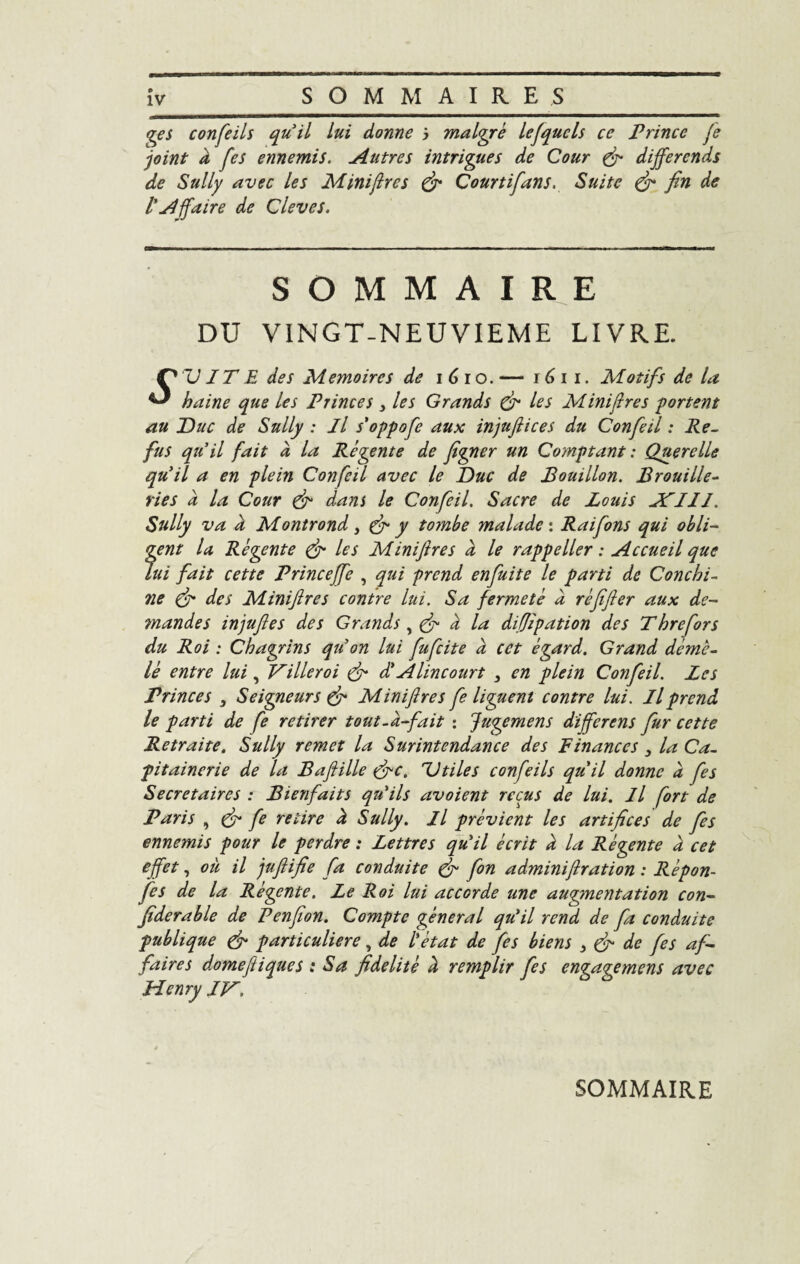 iv_ SOMMAIRES_ ges confeils qu’il lui donne i malgré lesquels ce Prince Je joint à /'es ennemis. Autres intrigues de Cour fi différends de Sully avec les Minijlres fi Courtifans. Suite fi fin de VAffaire de Cleves. SOMMAIRE DU VINGT-NEUVIEME LIVRE. Ç* TJ JT E des Mémoires de i 6 i o. — 161 i. Motifs de la ^ haine que les Princes 3 les Grands fi les Minijlres portent au Duc de Sully : il s'oppofe aux injufiiees du Confeil : Re¬ fus qu’il fait à la Régente de figner un Comptant : Querelle qu’il a en plein Confeil avec le Duc de Bouillon. Brouille- ries a la Cour fi dans le Confeil. Sacre de Louis JPIII. Sully va À Mont rond, fi y tombe malade: Raifons qui obli¬ gent la Régente fi les Minijlres à le rappeller : Accueil que lui fait cette Princeffe , qui prend enfuit e le parti de Conchi- ne fi des Minijlres contre lui. Sa fermeté à réfijler aux de¬ mandes injufles des Grands 3 fi à la difjipation des Threfors du Roi : Chagrins qu’on lui fufeite à cet égard. Grand démê¬ lé entre lui, Villeroi fi d’A lin court 3 en plein Confeil. Les Princes , Seigneurs & Miniftres fe liguent contre lui. Il prend le parti de fe retirer tout, à-fait : Juge mens différé ns fur cette Retraite. Sully remet la Surintendance des Finances 3 la Ca¬ pitainerie de la Baftille (fie. Utiles confeils qu’il donne à fes Secrétaires : Bienfaits qu’ils avoient reçus de lui. Il fort de Paris , (fi fe retire à Sully. Il prévient les artifices de fes ennemis pour le perdre : Lettres qu’il écrit à la Régente à cet effet, ou il juftifie fa conduite fi fon adminiftration : Répon- fes de la Régente. Le Roi lui accorde une augmentation con- fiderable de Penfion. Compte gênerai qu’il rend de fa conduite publique fi particulière, de l’état de fes biens 3 fi de fes af¬ faires domefiiques : Sa fidelité à remplir fes engagemens avec Henry IV. SOMMAIRE
