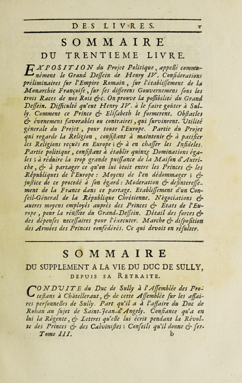 SOMMAIRE DU TRENTIEME LIVRE. /f -fE POSITION du Projet Politique, appelle comrtiu- '*-J nément le Grand Deffein de Henry IV. Confederations préliminaires fur IEmpire Romain , fur l'établiffement de la Monarchie Françoife , fur fes dijferens Gouverncmens fous les trois Races de nos Rois &c. On prouve la poffîbilité du Grand T)effein. Difficulté qu'eut Henry IV. à le faire goûter a Sul¬ ly. Comment ce Prince & Elifabeth le formèrent. Obftacles & évenemens favorables ou contraires s qui furvinrent. Dtilité générale du Projet , pour toute l'Europe. Partie du Projet qui regarde la Religion , confiflant d maintenir & à pacifier les Religions reçues en Europe j & d en chajfer les Infidèles. Partie politique 3 confiflant d établir quinze Dominations éga¬ les j d réduire la trop grande puiffance de la Maifon d'Autri¬ che } & d partager ce qu'on lui otoit entre les Princes & les Républiques de l'Europe : Moyens de l'en dédommager j & juflice de ce procédé d fon égard : Modération & definterefjè- ment de la France dans ce partage. Etabliffement d'un Con- feil-Géneral de la République Chrétienne. Négociations & autres moyens employés auprès des Princes & Etats de l'Eu¬ rope , pour la réüflite du Grand-Deffein. Détail des forces & des dépenfes neceffaires pour l'éxecuter. Marche & difpofition des Armées des Princes confédérés. Ce qui devoit en réfulter. SOMMAIRE DU SUPPLEMENT A LA VIE DU DUC DE SULLY, depuis sa Retraite. CO N DD IT E du Duc de Sully d l'Affemblée des Pro- teflans d Chdtelleraut y & de cette Affemblée fur les affai¬ res perfonncües de Sully. Part qu'il a d l'affaire du Duc de Rohan au fujet de Saint-Jean-d'Angely. Confiance qu'a en lui la Régente 5 & Lettres qu elle lui écrit pendant la Révol- te des Princes & des Calviniftes ; Confie ils qu'il donne & fer- Tome III. b