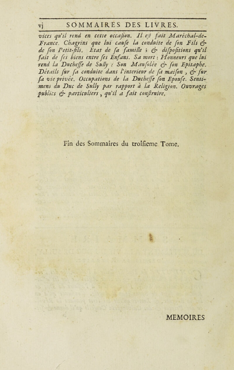 vj SOMMAIRES DES LIVRES-_ 'vices qu’il rend en cette occafion. Il ejl fait Àdaréchal-de- F rance. Chagrins que lui caufe la conduite de fon Fils fi de fon Petit-fils. Etat de fa famille J (fi difpofitions qu’il fait de fes biens entre fes Enfans. Sa mort : Hotmeurs que lui rend la Duchéffe de Sully : Son Maufolée fi fon Epitaphe. Détails fur fa conduite dans lyintérieur de fa maifon 3 fi fur fa vie privée. Occupations de la Duchefe fon Epoufe. Senti- mens du Duc de Sully par rapport a la Religion. Ouvrages publics fi particuliers , qu’il a fait confiruire, Fin des Sommaires du troifieme Tome. MEMOIRES