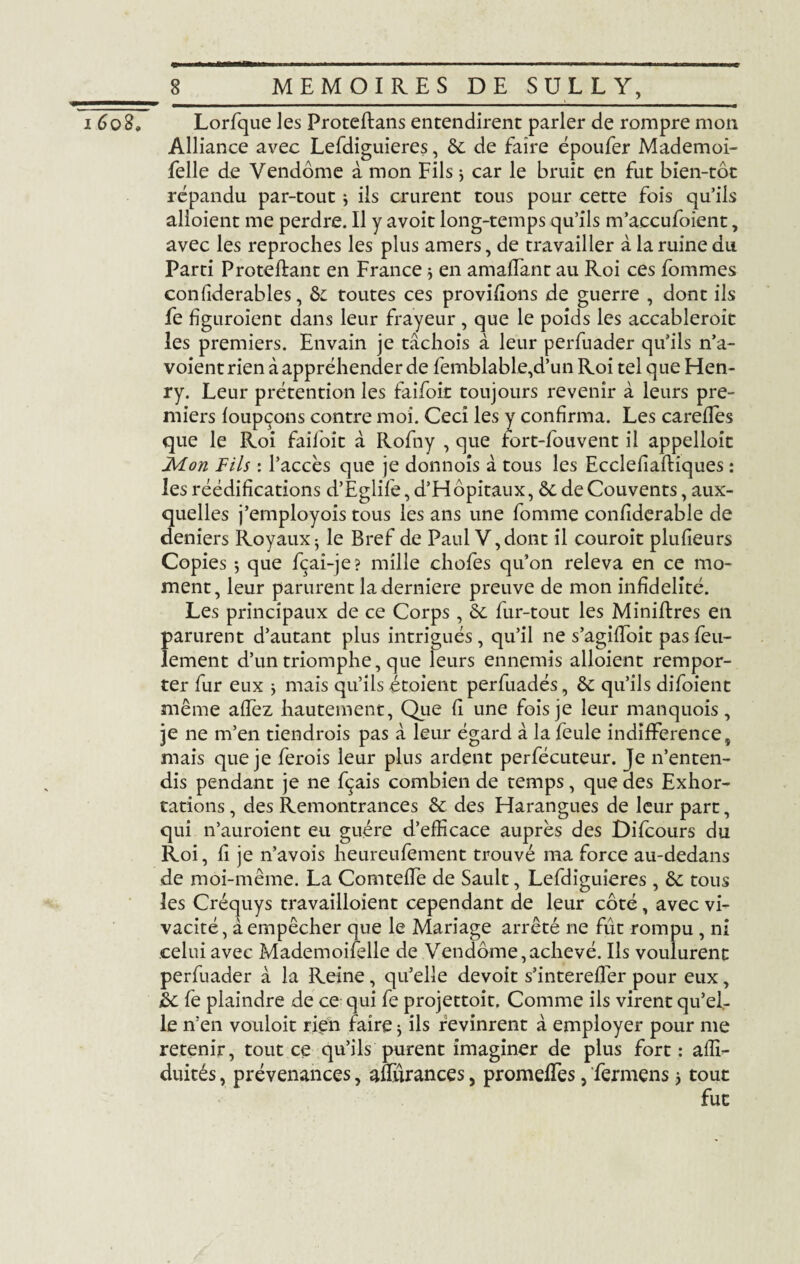 1608» Lorfque les Proteftans entendirent parler de rompre mon Alliance avec Lefdiguieres, 6c de faire époufer Mademoi- felle de Vendôme a mon Fils * car le bruit en fut bien-tôt répandu par-tout ÿ ils crurent tous pour cette fois qu’ils alloient me perdre. Il y avoit long-temps qu’ils m’accufoient, avec les reproches les plus amers, de travailler à la ruine du Parti Proteflant en France * en amaffant au Roi ces fommes confiderables, & toutes ces provifîons de guerre , dont ils fe figuraient dans leur frayeur , que le poids les accablerait les premiers. Envain je tâchois à leur perfuader qu’ils n’a- voient rien à appréhender de femblable,d’un Roi tel que Hen¬ ry. Leur prétention les faifoit toujours revenir à leurs pre¬ miers foupçons contre moi. Ceci les y confirma. Les carefles que le Roi faifoit à Rofny , que fort-fouvent il appelloit Mon Fils : l’accès que je donnois à tous les Ecclefiaftiques : les réédifications d’Eglife, d’Hôpitaux, 6c de Couvents, aux¬ quelles j’employois tous les ans une fomme confiderable de deniers Royaux^ le Bref de Paul V,dont il courait plufieurs Copies $ que fçai-je? mille chofes qu’on releva en ce mo¬ ment, leur parurent la derniere preuve de mon infidélité. Les principaux de ce Corps, 6c fur-tout les Miniftres en parurent d’autant plus intrigués, qu’il ne s’agifToit pas feu¬ lement d’un triomphe, que leurs ennemis alloient rempor¬ ter fur eux y mais qu’ils étoient perfuadés, 6c qu’ils difoient même allez hautement, Que fi une fois je leur manquois, je ne m’en tiendrais pas à leur égard à la feule indifférence, mais que je ferais leur plus ardent perfécuteur. Je n’enten¬ dis pendant je ne fçais combien de temps, que des Exhor¬ tations , des Remontrances 6c des Harangues de leur part, qui n’auroient eu guère d’efficace auprès des Difcours du Roi, fi je n’avois heureufement trouvé ma force au-dedans de moi-même. La Comteffe de Sault, Lefdiguieres, 6c tous les Créquys travailloient cependant de leur côté, avec vi¬ vacité, à empêcher que le Mariage arrêté ne fût rompu , ni celui avec Mademoiselle de Vendôme,achevé. Ils voulurent perfuader à la Reine, qu’elle devoit s’intereflér pour eux, 6c fe plaindre de ce qui fe projettoit. Comme ils virent qu’el¬ le n’en vouloit rien faire * ils revinrent à employer pour me retenir, tout ce qu’ils purent imaginer de plus fort: affi- duités, prévenances, aüïirances, promeffies, fermens} tout