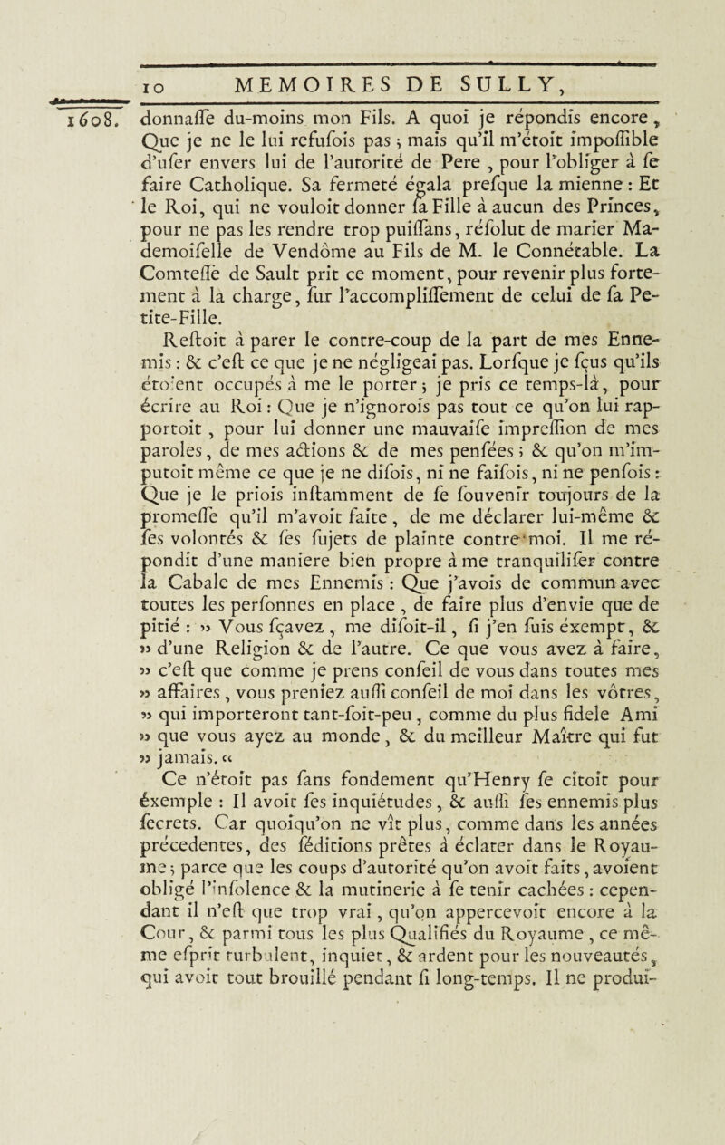 _ io 1608. donnaffe du-moins mon Fils. A quoi je répondis encore , Que je ne le lui refufois pas $ mais qu’il m’étoit impoffible d’ufer envers lui de l’autorité de Pere , pour l’obliger à fe faire Catholique. Sa fermeté égala prefque la mienne : Et le Roi, qui ne vouloit donner fa Fille à aucun des Princes, pour ne pas les rendre trop puiffans, réfolut de marier Ma- demoifelle de Vendôme au Fils de M. le Connétable. La Comteflè de Sault prit ce moment, pour revenir plus forte¬ ment a la charge, fur l’accomplifTement de celui de fa Pe¬ tite-Fille. Refloit à parer le contre-coup de la part de mes Enne¬ mis : & c’efl ce que je ne négligeai pas. Lorfque je fçus qu’ils éto’ent occupés à me le porter ; je pris ce temps-là, pour écrire au Roi : Que je n’ignorois pas tout ce qu’on lui rap- portoit , pour lui donner une mauvaife împreflion de mes paroles, de mes actions ôc de mes penfées ; ôc qu’on m’im- putoit même ce que je ne difois, ni ne faifois, ni ne penfois : Que je le priois inftamment de fe fouvenir toujours de la promeffe qu’il m’a voit faite, de me déclarer lui-même ôc fes volontés ôc fe s fujets de plainte contre-moi. Il me ré¬ pondit d’une maniéré bien propre à me tranqullifèr contre la Cabale de mes Ennemis : Que j’avois de commun avec toutes les perfonnes en place , de faire plus d’envie que de pitié : » Vous fçavez , me difoit-il, fi j’en fuis éxempt, ôc yy d’une Religion ôc de l’autre. Ce que vous avez à faire, yy c’eft que comme je prens confeil de vous dans toutes mes >5 affaires, vous preniez aufîîconfeil de moi dans les vôtres, qui importeront tant-foit-peu , comme du plus fidele Ami yy que vous ayez au monde, ôc du meilleur Maître qui fut yy jamais. « Ce n’étoit pas fans fondement qu’Henry fe citoit pour éxemple : Il avoir fes inquiétudes, ôc aufîî fes ennemis plus fecrets. Car quoiqu’on ne vît plus, comme dans les années précédentes, des féditions prêtes à éclater dans le Royau¬ me 5 parce que les coups d’autorité qu’on avoît faits,avoient obligé l’infolence ôc la mutinerie à fe tenir cachées : cepen¬ dant il n’eft que trop vrai, qu’on appercevoir encore à la Cour, ôc parmi tous les plus Qualifiés du Royaume , ce mê¬ me efprît turbulent, inquiet, ôc ardent pour les nouveautés, qui avoir tout brouillé pendant fi long-temps. Il ne produï-