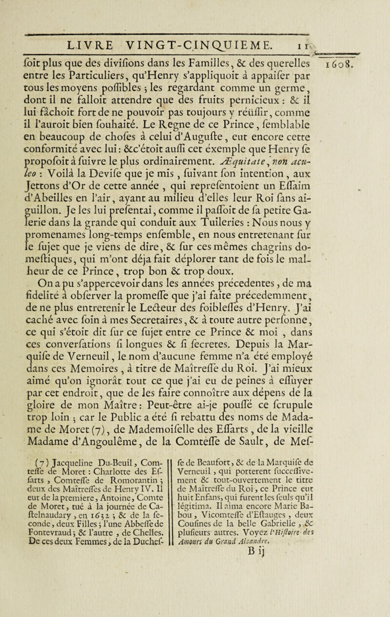 foie plus que des divifîons dans les Familles, 6c des querelles 1608. entre les Particuliers, qu’Henry s’appliquoit à appaifer par tous les moyens poffibles j les regardant comme un germe, dont il ne falloit attendre que des fruits pernicieux : 6c il lui fâchoit fort de ne pouvoir pas toujours y réüilir, comme il l’auroit bien fouhaité. Le Régné de ce Prince, femblable en beaucoup de chofes à celui d’Augufte, eut encore cette conformité avec lui : ôcc’étoit auffi cet exemple que Henry fe propofoit à fuivre le plus ordinairement. Æquitaie 'non acu- Léo : Voilà la Devife que je mis, fuivant fon intention , aux Jettons d’Or de cette année , qui reprefentoient un Effaim d’Abeilles en l’air, ayant au milieu d’elles leur Roi fans ai¬ guillon. Je les lui prefentai, comme il palfoit de fa petite Ga¬ lerie dans la grande qui conduit aux Tuileries : Nous nous y promenâmes long-temps enfemble, en nous entretenant fur le fujet que je viens de dire, & fur ces mêmes chagrins dô¬ me ftiques, qui m’ont déjà fait déplorer tant de fois le mal¬ heur de ce Prince, trop bon 6c trop doux. On a pu s’appercevoirdans les années précédentes, de ma fidelité à obferver la promelfe que j’ai faite précédemment, de ne plus entretenir le Lecteur des foibleffes d’Henry. J’ai caché avec foin à mes Secrétaires, 6c à toute autre perfonne, ce qui s’étoit dit fur ce fujet entre ce Prince 6c moi , dans ces converfations h longues 6c fi fecretes. Depuis la Mar- quife de Verneuil, le nom d’aucune femme n’a été employé dans ces Mémoires, à titre de MaîtrefTe du Roi. J’ai mieux aimé qu’on ignorât tout ce que j’ai eu de peines à elfuyer par cet endroit, que de les faire connoître aux dépens de la gloire de mon Maître : Peut-être ai-je pouffé ce fcrupule trop loin 5 car le Public a été h rebattu des noms de Mada¬ me de Moret (7), de Mademoifelle des Effarts, de la vieille Madame d’Angoulême, de la Comteffe de Sault, de Mef- (7) Jacqueline Du-Beuil, Com- teffe de Moret : Charlotte des Ef¬ farts j Comteffe de Romorantin ; deux des Maîtr elfes de Henry IV. Il eut de la première, Antoine, Comte de Moret, tué à la journée de Ca- ffcelnaudary, en 1631 •, & de la fé¬ condé, deux Filles ; Tune Abbeffede Fontevraud-, de l’autre , de Chelles. De ces deux Femmes, de la Duchef- fe de Beaufort, & de la Marquife de Verneuil, qui portèrent fucceflive- ment &c tout-ouvertement le titre de MaîtrefTe du Roi, ce Prince eut huit Enfans, qui furent les feuls qu’il légitima. Il aima encore Marie Ba- bou , Vicomtefle d’Eftauges , deux Coufînes de la belle Gabrielle , ôc plufîeurs autres. Voyez l’Hifloire des Amours du Grand Alcmdre. Bij