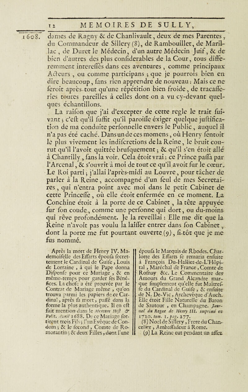 o8. dames de Ragny & de Chanlivault, deux de mes Parentes 7 du Commandeur de Sillery (8), de Rambouillet, de Maril- lac , de Duret le Médecin, d’un autre Médecin Juif, &: de bien d’autres des plus conliderables de la Cour, tous diffé¬ remment intereffés dans ces aventures, comme principaux Acteurs , ou comme participans j que je pourrois bien en dire beaucoup, fans rien apprendre de nouveau : Mais ce ne ferait après-tout qu’une répétition bien froide, de tracallè- ries toutes pareilles à celles dont on a vu cy-devant quel¬ ques échantillons. La raifon que j’ai d’excepter de cette réglé le trait fui- vant j c’eff qu’il fuffit qu’il paroille éxiger quelque juftifica- tion de ma conduite perfonnelle envers le Public, auquel il n’a pas été caché. Dans un de ces momens, où Henry fentoit le plus vivement les indifcretions de la Reine, le bruit cou¬ rut qu’il l’avoit quittée brufquement j & qu’il s’en étoit allé à Chantilly , fans la voir. Cela étoit vrai : ce Prince paffa par l’Arcenal, & s’ouvrit à moi de tout ce qu’il avoit fur le cœur. Le Roi parti j j’allai l’après-midi au Louvre, pour tâcher de parler à la Reine, accompagné d’un feul de mes Secrétai¬ res , qui n’entra point avec moi dans le petit Cabinet de cette Princeffe, où elle étoit enfermée en ce moment. La Conchine étoit à la porte de ce Cabinet , la tête appuyée fur fon coude, comme une perfonne qui dort, ou du-moins qui rêve profondément. Je la reveillai : Elle me dit que la Reine n’avoit pas voulu la laiffer entrer dans fon Cabinet, dont la porte me fut pourtant ouverte (9), f-tôt que je me fus nommé. Après la mort de Henry IV. Ma- demoifelle des Efforts époufa fecret- tement le Cardinal de Guife , Louis de Lorraine , à qui le Pape donna Difpenfe pour ce Mariage , & en même-temps pour garder fe s Béné¬ fices. La choie a été prouvée par le Contrat de Mariage même , qu’on trouva parmi les papiers de ce Car¬ dinal , après fa mort, pâlie dans la forme la plus authentique, 11 en eft fait mention dans le Mercure Bifl & Polit. Avril 1688. De ce Mariage for- tirent trois Fils ; l’an Evêque de Con¬ dom •, & le fécond, Comte de Ro- morantin ; & deux Pilles, dont l’une époufa le Marquis de Rhodes. Char¬ lotte des Efforts fe remaria enfuite à François Du-Hallier-de-L’Hôpi- tal, Maréchal de France, Comte de Rofnay 8cc. Le Commentaire des1 Amours du Grand Alcandre mar¬ que lîmplement qu’elle fut Maïtref- fe du Cardinal de Guife , & enfuite de N. De-Vic, Archevêque d’Auch. Elle étoit Fille Naturelle du Baron de Sautour , en Champagne. Jour- fini du Régné de Henry III. imprimé en 1720. tom. 1. pag. 277. (8) Noël de Sillery ,Frere du Chan¬ celier , Ambaiîfodeur à Rome. (9) La Reine eut pendant un afTez,