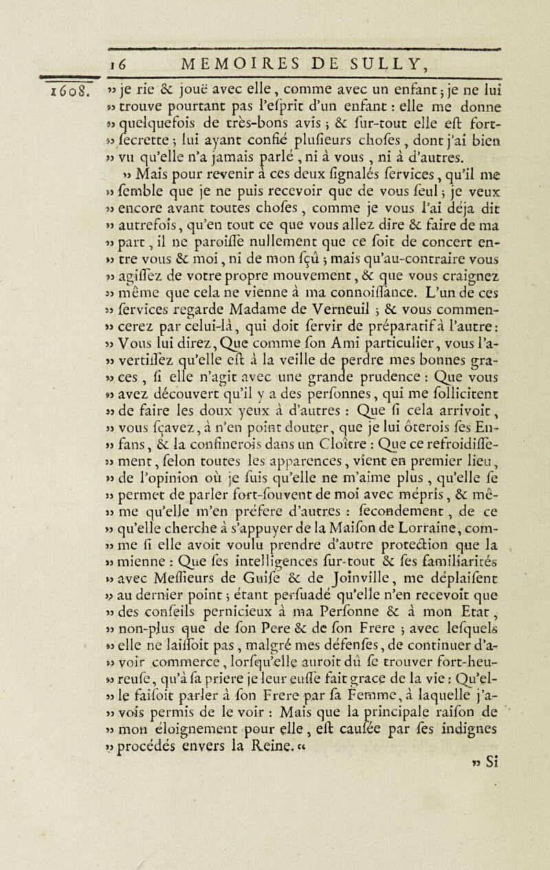 1608. ” je rie êc joue avec elle , comme avec un enfant 5 je ne lui s? trouve pourtant pas l’efprit d’un enfant : elle me donne 93 quelquefois de très-bons avis ; ôc fur-tout elle eft fort¬ es fecrette ; lui ayant confié plufîeurs chofes , dont j'ai bien 33 vu qu’elle n’a jamais parlé , ni à vous , ni à d’autres. 33 Mais pour revenir à ces deux fignalés fervices, qu’il me » femble que je ne puis recevoir que de vous feul 5 je veux 93 encore avant toutes chofes, comme je vous l’ai déjà dit »î autrefois, qu’en tout ce que vous allez dire ôc faire de ma 93 part, il ne paroiffe nullement que ce foit de concert en- »? tre vous ôc moi, ni de mon fçû * mais qu’au-contraire vous 33 ag-iflez de votre propre mouvement, ôc que vous craignez 33 même que cela ne vienne à ma connoiflànce. L’un de ces 33 fervices regarde Madame de Verneuil ; ôc vous commen- 33 cerez par celui-là, qui doit fervir de préparatif à l’autre : 33 Vous lui direz,Que comme fon Ami particulier, vous l’a- 33 vertiilez qu’elle eft à la veille de perdre mes bonnes gra- 33 ces, fi elle n’agit avec une grande prudence : Que vous 93 avez découvert qu’il y a des perfonnes, qui me follicitent 33 de faire les doux yeux à d’autres : Que lî cela arrivoit, 33 vous fçavez, à n’en point douter, que je lui ôterois les En- 33 fans, ôc la confinerols dans un Cloître : Que ce refroidiffe- :î ment, félon toutes les apparences, vient en premier lieu, 33 de l’opinion où je fuis qu’elle ne m’aime plus, qu’elle fe 33 permet de parler fort-fouvent de moi avec mépris, ôc mê- 33 me qu’elle m’en préféré d’autres : fecondement, de ce 33 qu’elle cherche à s’appuyer de la Maifon de Lorraine, com- 33 me fi elle avoit voulu prendre d’autre protection que la 33 mienne : Que fes intelligences fur-tout ôc fes familiarités 33 avec Meilleurs de Guife ôc de Joinville, me déplaifent i? au dernier point 5 étant perfuadé qu’elle n’en recevoit que 33 des confeils pernicieux à ma Perfonne ôc à mon Etat, 33 non-plus que de fon Pere ôc de fon Frere j avec lefquels 93 elle ne laiffoit pas , malgré mes défenfes, de continuer d’a- 33 voir commerce, lorfqu’elle auroit du fe trouver fort-heu- « reufe, qu’à fa priere je leur euffe fait grâce de la vie : Qu’el- 33 le faifoit parler à fon Frere par fa Femme, à laquelle j’a- 33 vois permis de le voir : Mais que la principale raifon de 33 mon éloignement pour elle, efl caufée par fes indignes 33 procédés envers la Reine. « »3 Si