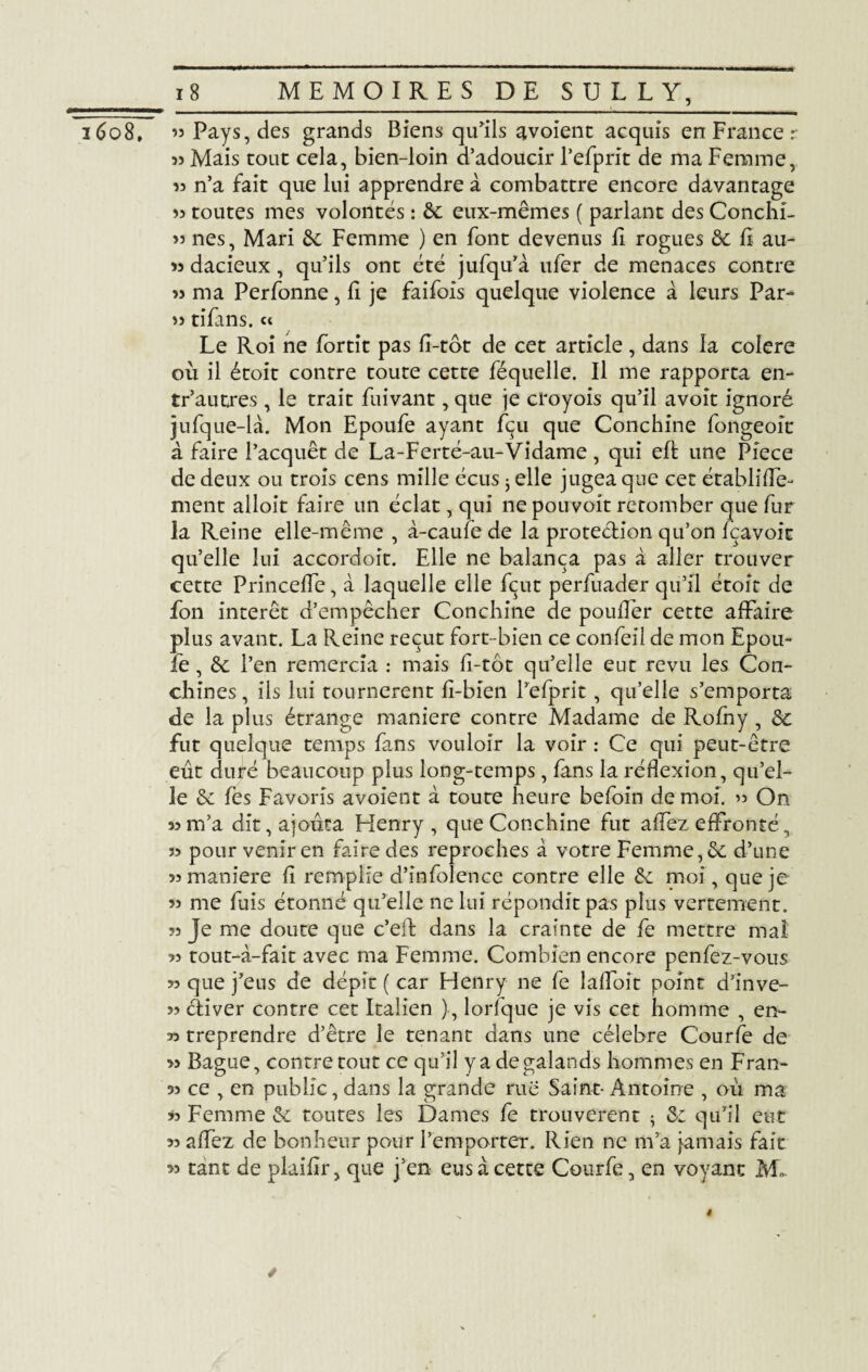 53 Mais tout cela, bien-loin d’adoucir l’efprit de ma Femme, 33 n’a fait que lui apprendre à combattre encore davantage 33 toutes mes volontés : &: eux-mêmes ( parlant des Conchi- 33 nés, Mari 6e Femme ) en font devenus E rogues & E au- 33 dacieux, qu’ils ont été jufqu’à ufer de menaces contre 33 ma Perfonne, E je faifois quelque violence à leurs Par- 33 tifans. « Le Roi ne fortit pas E-tot de cet article, dans la colere où il étoit contre toute cette féquelle. Il me rapporta en- tr’autres, le trait Eiivant, que je croyois qu’il avoît ignoré jufque-là. Mon Epoufe ayant fçu que Conchine fongeoit à faire l’acquêt de La-Ferté-au-Vidame , qui eft une Piece de deux ou trois cens mille écus j elle jugea que cet ctablifîe- ment alloit faire un éclat, qui ne pouvoit retomber que fur la Reine elle-même , à-caufe de la protection qu’on fçavoic qu’elle lui accordoit. Elle ne balança pas à aller trouver cette Princeffe, à laquelle elle fcut perfuader qu’il étoit de fon intérêt d’empêcher Conchine de pouflér cette affaire plus avant. La Reine reçut fort-bien ce confeil de mon Epou- le, & l’en remercia : mais E-tôt qu’elle eut revu les Con¬ çûmes , iis lui tournèrent E-bien l’efprit, qu’elle s’emporta de la plus étrange maniéré contre Madame de Rofny, & fut quelque temps fans vouloir la voir : Ce qui peut-être eût duré beaucoup plus long-temps, fans la réflexion, qu’el¬ le & fès Favoris avoient à toute heure befoin de moi. On 33 m’a dit, ajouta Henry, que Conchine fut affez effronté, 33 pour venir en faire des reproches à votre Femme, & d’une 33 maniéré E remplie d’infolence contre elle & moi, que je 33 me fuis étonné qu’elle ne lui réponditpas plus vertement. ?3 Je me doute que c’eiE dans la crainte de fe mettre mal 33 tout-à-fait avec ma Femme. Combien encore penfez-vous >3 que j’eus de dépit ( car Flenry ne fe laffoit point d’inve- >3 cliver contre cet Italien ), lorfque je vis cet homme , en- 33 treprendre d’être le tenant dans une célébré Courfe de 33 Bague, contre tout ce qu’il y a degalands hommes en Fran- 33 ce , en public, dans la grande rue Saint- Antoine , où ma w Femme & toutes les Dames fe trouvèrent $ & qu’il eut 33 affez de bonheur pour l’emporter. Rien ne m’a jamais fait 33 tant de plaiEr, que j’en eus à cette Courfe, en voyant M». ✓