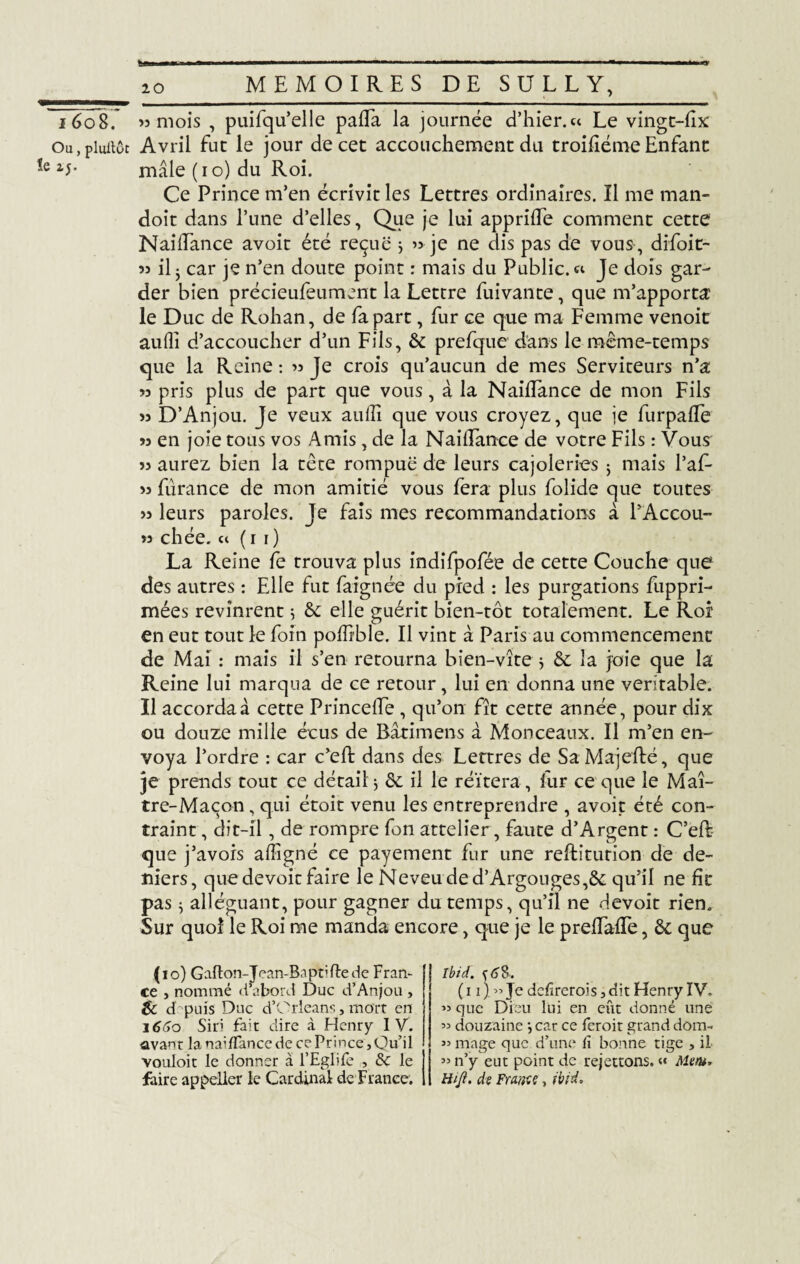 Ou, pluitôt !e 25. fc.ffi — I ■ —■ m 1 ■■ ■ '■ 11 » 1— ■ ■■ I - 1 ■'  1 . .11 I «.I. rr 20 MEMOIRES DE SULLY, Avril fut le jour de cet accouchement du troifiéme Enfant mâle (10) du Roi. Ce Prince m’en écrivit les Lettres ordinaires. Il me man- doît dans l’une d’elles, Que je lui apprifTe comment cette NailTance avoit été reçue > « je ne dis pas de vous , difoit- « il 3 car je n’en doute point : mais du Public. « Je dois gar¬ der bien précieufeument la Lettre fuivante, que m’apporta le Duc de Rohan, de fa part, fur ce que ma Femme venoit auflî d’accoucher d’un Fils, & prefque dans le même-temps que la Reine : « Je crois qu’aucun de mes Serviteurs n’a « pris plus de part que vous, à la NailTance de mon Fils >5 D’Anjou. Je veux aulîî que vous croyez, que je furpafle *5 en joie tous vos Amis, de la NailTance de votre Fils : Vous « aurez bien la tête rompue de leurs cajoleries ; mais Taf- « furance de mon amitié vous fera plus folide que toutes « leurs paroles. Je fais mes recommandations à l’Accou- « chée. et (r 1) La Reine fe trouva plus indîfpofée de cette Couche que des autres : Elle fut faignée du pied : les purgations fuppri- mées revinrent ; & elle guérit bien-tôt totalement. Le Roi en eut tout le foin poffible. Il vint à Paris au commencement de Mai : mais il s’en retourna bien-vîtej & la joie que la Reine lui marqua de ce retour, lui en donna une véritable. Il accorda à cette PrincelTe , qu’on fît cette année, pour dix ou douze mille écus de Bâtimens à Monceaux. Il m’en en¬ voya l’ordre : car c’eft dans des Lettres de Sa Majefté, que je prends tout ce détail j & il le réitéra, fur ce que le Maî¬ tre-Maçon, qui étoit venu les entreprendre , avoit été con¬ traint, dit-il, de rompre fon attelier, faute d’Argent : C’eft que j’avois alîîgné ce payement fur une reftiturion de de¬ niers , que devoir faire le Neveu de d’Argonges,& qu’il ne fit pas ^ alléguant, pour gagner du temps, qu’il ne devoit rien. Sur quoi le Roi me manda encore, que je le prefTafTe, êc que (10) Gafton-Jean-Baptiftede Fran¬ ce , nommé d’abord Duc d’Anjou , & d’- puis Duc d’Orléans, mort en 1660 Siri fait dire à Henry IV. avant la naiffance de ce Prince ,Ou’il vouloit le donner à l’Eglife , & le faire appeller le Cardinal de France. Ibid, (11) » Je defirerois 3 dit Henry IV. >5 que Dieu lui en eût donné une « douzaine *,car ce feroir grand dom- « mage que d’une iï bonne tige , il « n’y eut point de rejettons. « Mentr Hijï. de France, ibid.