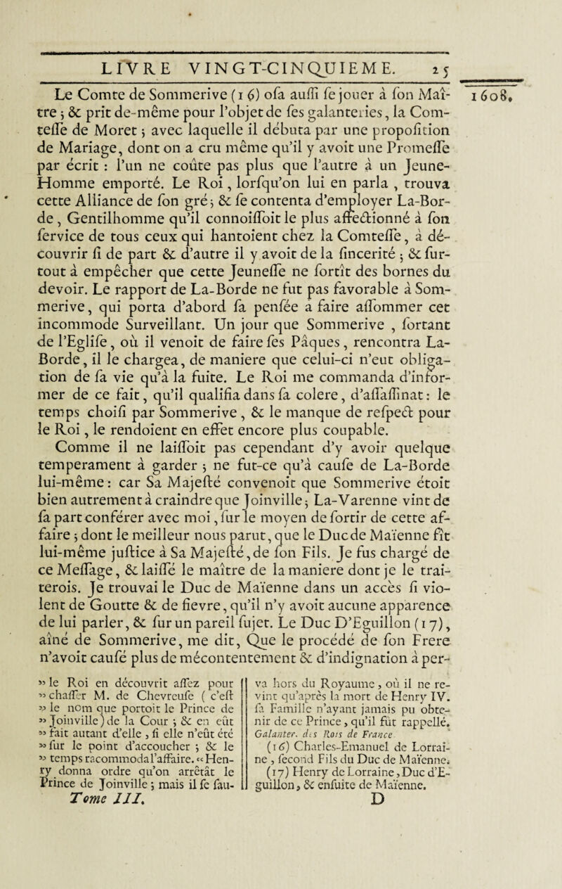 Le Comte de Sommerive ( i G ofa aufïï fe jouer à Ton Maî¬ tre $ 8c prit de-même pour l’objet de Tes galanteries, la Com- teffe de Moret j avec laquelle il débuta par une proportion de Mariage, dont on a cru même qu’il y avoit une Promeffe par écrit : l’un ne coûte pas plus que l’autre à un Jeune- Homme emporté. Le Roi, lorfqu’on lui en parla , trouva cette Alliance de fon gré j & fe contenta d’employer La-Bor- de , Gentilhomme qu’il connoiffoit le plus affeétionné à fon fervice de tous ceux qui liantoient chez la Comteffe, à dé¬ couvrir h de part 8c d’autre il y avoit de la fincerité 5 8c fur- tout à empêcher que cette Jeun elfe ne fortît des bornes du devoir. Le rapport de La-Borde ne fut pas favorable à Som¬ merive, qui porta d’abord fa penfée a faire aflommer cet incommode Surveillant. Un jour que Sommerive , fortant de l’Eglife, où il venoit de fairefes Pâques, rencontra La- Borde, il le chargea, de maniéré que celui-ci n’eut obliga¬ tion de fa vie qu’à la fuite. Le Roi me commanda d’infor¬ mer de ce fait, qu’il qualifia dans fa colere, d’afTafîinat : le temps choifi par Sommerive , 8c le manque de refpeéf pour le Roi, le rendoient en effet encore plus coupable. Comme il ne laiffoit pas cependant d’y avoir quelque tempérament à garder $ ne fut-ce qu’à caufe de La-Borde lui-même: car Sa Majefté convenoit que Sommerive étoit bien autrement à craindre que Joinville 5 La-Varenne vintde fa part conférer avec moi, fur le moyen de fortir de cette af¬ faire $ dont le meilleur nous parut, que le Duc de Maïenne fît lui-même juftice à Sa Majefté,de fon Fils. Je fus chargé de ce Meffage, êelaiffé le maître de la maniéré dont je le trai- terois. Je trouvai le Duc de Maïenne dans un accès ft vio¬ lent de Goutte 8c de fîevre, qu’il n’y avoit aucune apparence de lui parler, 8c fur un pareil fujet. Le Duc D’Eguillon (17), aîné de Sommerive, me dit, Que le procédé de fon Frere n’avoit caufé plus de mécontentement 8c d’indignation à per- 93 le Roi en découvrit affez pour « chafler M. de Chevreufe ( c’eft 93 Joinville)de la Cour -, 8c en eût « lait autant d’elle , fi elle n’eût été 93 fur le point d’accoucher *, 8c le 33 temps racommodal’affaire. « Hen¬ ry donna ordre qu’on arrêtât le Prince de Joinville -, mais il fe fau- Tome III. va hors du Royaume, où il ne re¬ vint qu’après la mort de Henry IV. nir de ce Prince, qu’il fût rappellé. Galante?, dts Rots de France (16) Charles-Emanuel de Lorrai¬ ne , fécond Fils du Duc de Maïenne* ( 17) Henry de Lorraine, Duc d’E- guilion, 8c enfuite de Maïenne. D 1608*