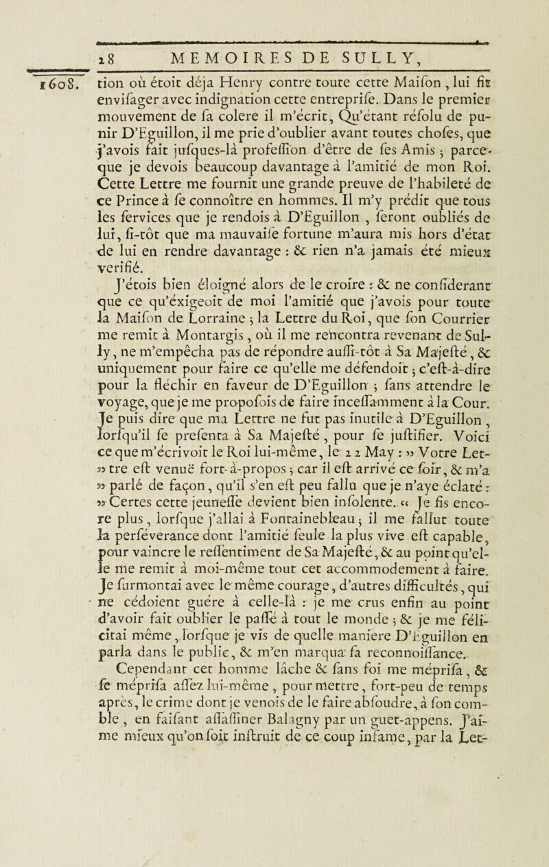 ï6o8. 18_MEMOIRES DE SULLY,_ tion où étoit déjà Henry contre toute cette Maifon , lui fis envifager avec indignation cette entreprife. Dans le premier mouvement de fa colere il m’écrit, Qu’étant réfolu de pu¬ nir D’Eguillon, il me prie d’oublier avant toutes chofes, que j’avois fait jufques-là profelEon d’être de fes Amis $ parce- que je devois beaucoup davantage à l’amitié de mon Roi. Cette Lettre me fournit une grande preuve de l’habileté de ce Prince à fe connoître en hommes. Il m’y prédit que tous les fervices que je rendois à D’Eguillon , feront oubliés de lui, fi-tôt que ma mauvaife fortune m’aura mis hors d’état de lui en rendre davantage : de rien n’a jamais été mieux vérifié. J’étois bien éloigné alors de le croire : de ne confiderant que ce qu’éxigeoit de moi l’amitié que j’avois pour toute la Maifon de Lorraine * la Lettre du Roi, que fon Courrier me remit à Montargis, où il me rencontra revenant de SuL ly, ne m’empêcha pas de répondre auffi-tôt à Sa Majefté, de uniquement pour faire ce qu’elle me défendoit j c’eft-à-dire pour la fléchir en faveur de D’Eguillon $ fans attendre le voyage, que je me propofois de faire inceflamment à la Cour. Jfe puis dire que ma Lettre ne fut pas inutile à D’Eguillon , orfqu’il fe prefenta à Sa Majefté , pour fe juftifier. Voici cequem’écrivoit le Roi lui-même, le 2 2 May : » Votre Let- 35 tre eft venue fort-à-propos 3 car il eft arrivé ce foir, & m’a 33 parlé de façon, qu’il s’en eft peu fallu que je n’aye éclaté : 55 Certes cette jeunefle devient bien m!olente..« Je fis enco¬ re plus, lorfque j’allai à Fontainebleau j il me fallut toute la perféverance dont l’amitié feule la plus vive eft capable pour vaincre le reflêntiment de Sa Majefté, & au point qu’el¬ le me remit à moi-même tout cet accommodement à faire. Je furmontai avec le même courage, d’autres difficultés, qui * ne cédoient guère à celle-là : je me crus enfin au point d’avoir fait oublier le paflTé à tout le monde 3 & je me féli¬ citai même, lorfque je vis de quelle maniéré D’hguillon en parla dans le public, ôc m’en marqua fa reconnoiflance. Cependant cet homme lâche de fans foi me méprifa , de fe méprifa allez lui-même, pour mettre, fort-peu de temps après, le crime dont je venois de le faire abfoudre, à fon com¬ ble , en faifant aflàfiiner Balagny par un guet-appens. j’ai¬ me mieux qu’on (oit inftruit de ce coup infâme, par la Lee-