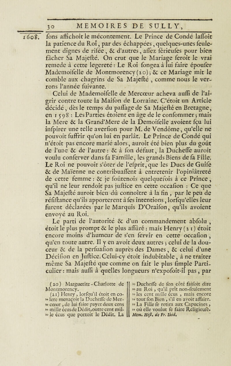 _jïo i6o2. fons affichoit le mécontement. Le Prince de Condé lafToit la patience du Roi, par des échappées, quelques-unes feule¬ ment dignes de rifée , 6c d’autres, allez férieufes pour bien fâcher Sa Majefté. On crut que le Mariage feroit le vrai remede â cette legereté : Le Roi fongea à lui faire époufer Mademoifelle de Montmorency (20) ; 6c ce Mariage mit le comble aux chagrins de Sa Majefté , comme nous le ver¬ rons l’année fuivante. Celui de Mademoifelle de Mercœur acheva aulîî de l’ai¬ grir contre toute la Maifon de Lorraine. C’étoit un Article décidé , dès le temps du paftàge de Sa Majefté en Bretagne, en 1 598 : Les Parties étoient en âge de le confommer} mais la Mere 6c la Grand’Mere de la Demoifelle avoient fçu lui inlpirer une telle averfion pour M. de Vendôme, qu’elle ne pouvoit fuffrir qu’on lui en parlât. Le Prince de Condé qui n’étoit pas encore marié alors, auroit été bien plus du goût de l’une 6c de l’autre : 6c â fon défaut, la Duchefte auroit voulu conferver dans fa Famille, les grands Biens de fa Fille. Le Roi ne pouvoit s’ôter de l’efprit,que les Ducs de Guife 6c de Maïenne ne contribuaient à entretenir l’opiniâtreté de cette femme : 6c je foutenois quelquefois â ce Prince, qu’il ne leur rendoit pas juftice en cette occafion : Ce que Sa Majefté auroit bien dû connoître â la f 11, par le peu de réliftance qu’ils apportèrent âfes intentions, lorfqu’elles leur furent déclarées par le Marquis D’Oraifon, qu’ils avoient envoyé au Roi. Le parti de l’autorité 6c d’un commandement abfolu , étoit le plus prompt 6c le plus aftûré : mais Henry (21) étoit encore moins d’humeur de s’en fervir en cette occafion , qu’en toute autre. Il y en avoit deux autres ; celui de la dou¬ ceur 6c de la perfuafion auprès des Dames, 6c celui d’une Décifion en Juftice. Celui-cy étoit indubitable , â ne traiter même Sa Majefté que comme on fait le plus fimple Parti¬ culier : mais aufli à quelles longueurs n’expofoit-il pas, par ( 20 ) Marguerite - Charlotte de Montmorency. (21) Henry , lorfqu’il étoit en co- 1ère menaçoit la Duchefle de Mer- s> cœur , de lui faire payer deux cens » mille écusdeDédit,outrecent mil- « Ducheffe de fon côté faifoit dire ” au Roi j qu’il prit non-feulement » les cent mille écus , mais encore « tout fon Bien , s’il en avoit affaire. ” La Fille fe retira aux Capucines, » où elle voulut fe faire Religieufe»