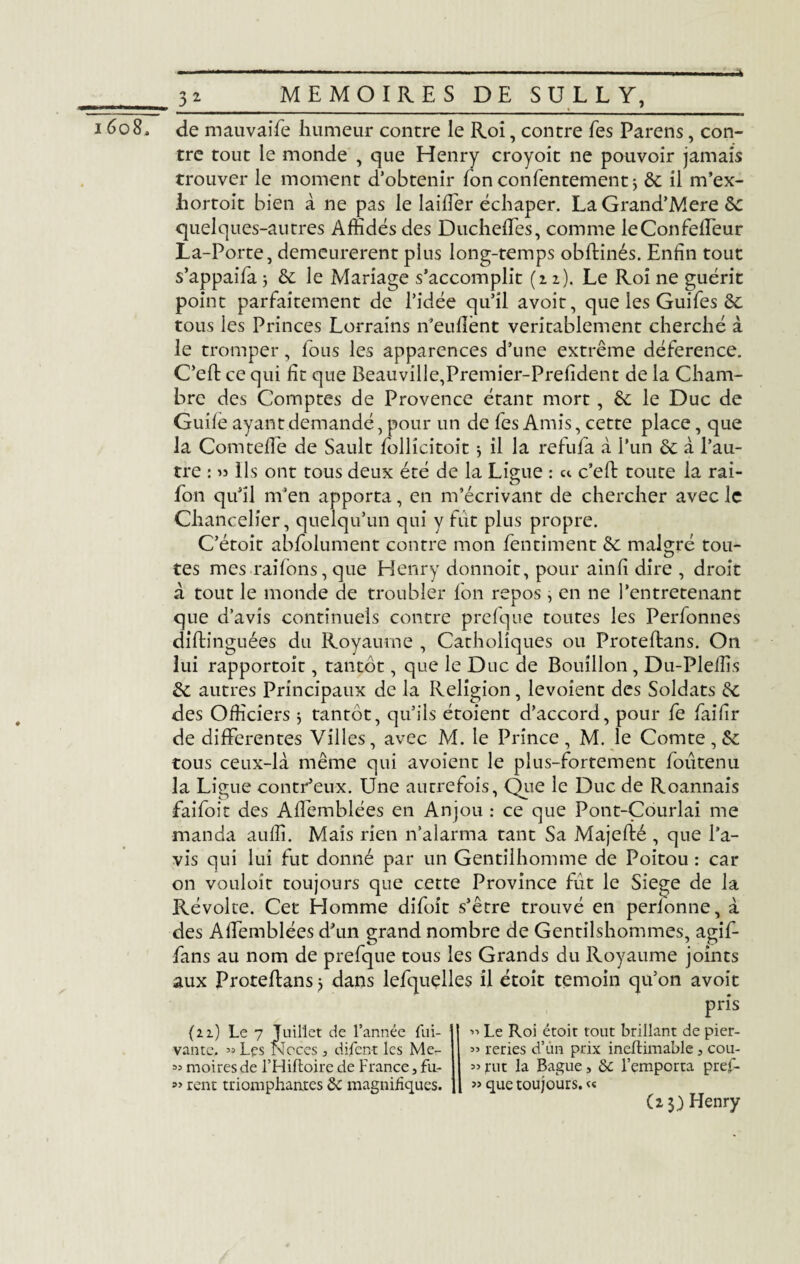 1608, de mauvaife humeur contre le Roi, contre fes Parens, con¬ tre tout le monde , que Henry croyoit ne pouvoir jamais trouver le moment d’obtenir fon contentement * ôc il m’ex- hortoit bien à ne pas le laiffer échaper. La Grand’Mere ôc quelques-autres Affidés des Ducheffes, comme leConfeffeur La-Porte, demeurèrent plus long-temps obftinés. Enfin tout s’appaifa j ôc le Mariage s’accomplit (12). Le Roi ne guérit point parfaitement de l’idée qu’il avoit, que les Guifes ôc tous les Princes Lorrains n’eufîènt véritablement cherché à le tromper, fous les apparences d’une extrême déference. C’eft ce qui fit que Beauville,Premier-Prefident de la Cham¬ bre des Comptes de Provence étant mort, ôc le Duc de Guife ayant demandé, pour un de fes Amis, cette place, que la Comtelle de Sault lollicitoit $ il la refufa à l’un ôc à l’au¬ tre : « Ils ont tous deux été de la Ligue : et c'eft toute la rai- fon qu’il m’en apporta, en m’écrivant de chercher avec le Chancelier, quelqu’un qui y fut plus propre. C’étoit abfolument contre mon fentiment de malgré tou¬ tes mes raifons, que Henry donnoit, pour ainfi dire , droit à tout le monde de troubler fon repos, en ne l’entretenant que d’avis continuels contre prefque toutes les Perfonnes diftinguées du Royaume , Catholiques ou Proteftans. On lui rapportoit, tantôt, que le Duc de Bouillon , Du-Plefiis ôc autres Principaux de la Religion, levoient des Soldats ôc des Officiers $ tantôt, qu’ils étoient d’accord, pour fe faifir de differentes Villes, avec M. le Prince, M. le Comte, & tous ceux-là même qui avoient le plus-fortement foutenu la Ligue contr’eux. Une autrefois, Que le Duc de Roannais faifoit des Affemblées en Anjou : ce que Pont-Çourlai me manda auffi. Mais rien n’alarma tant Sa Majefié , que l’a¬ vis qui lui fut donné par un Gentilhomme de Poitou : car on vouloit toujours que cette Province fût le Siégé de la Révolte. Cet Homme difoit s’être trouvé en perlonne, à des Affemblées d’un grand nombre de Gentilshommes, agif- fans au nom de prefque tous les Grands du Royaume joints aux Proteftans> dans lefquelles il étoit témoin qu’on avoit pris {2 2) Le 7 Juillet de l’année fui- vantc. «Lçs Noces j difent les Me- 35 moires de l’Hiftoire de France, fii- rent triomphantes ôc magnifiques. Le Roi étoit tout brillant de pier- ” reries d’un prix ineftimable , cou- » tut la Bague, ôc l’emporta pref- « que toujours. «