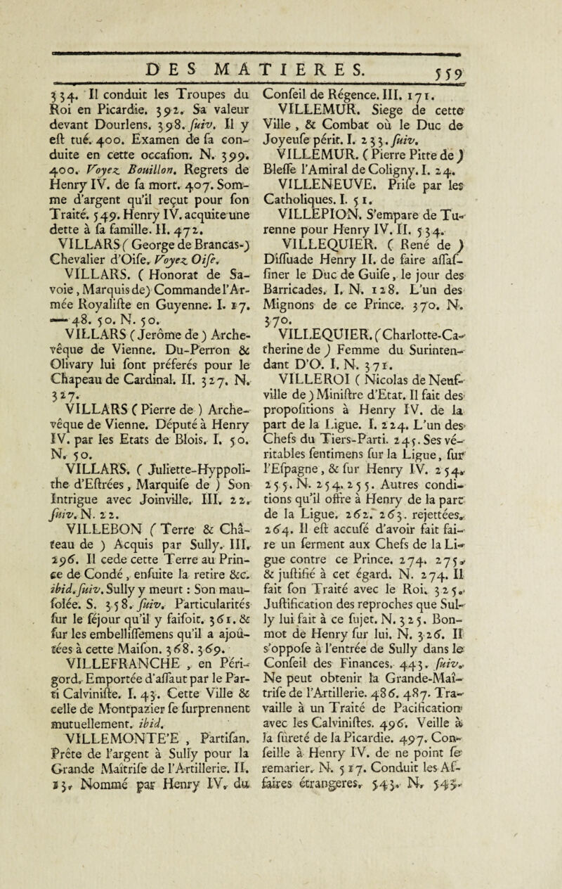 334. II conduit les Troupes du Roi en Picardie. 392. Sa valeur devant Dourlens. 398.fuiv. Il y eft tué. 400. Examen de fa con-- duite en cette occafion. N. 399. 400. Voyez. Bouillon. Regrets de Henry IV. de fa mort. 407. Som¬ me d’argent qu’il reçut pour fon Traité. 549. Henry IV. acquite une dette à fa famille. II. 472. VILLARSf George de Brancas-) Chevalier d’Oife, Voyez Oife. VILLARS. ( Honorât de Sa¬ voie , Marquis de) Commande l’Ar¬ mée Royalifte en Guyenne. I. 17. — 48. 50. N. 50. VILLARS ( Jerôme de) Arche¬ vêque de Vienne. Du-Perron & Olivary lui font préférés pour le Chapeau de Cardinal. II. 3 2 7. N. 327. VILLARS C Pierre de ) Arche¬ vêque de Vienne. Député à Henry IV. par les Etats de Blois. I. 50. N. 50. VILLARS. f Juliette-Hyppoli- the d’Eftrées, Marquife de ) Son Intrigue avec Joinville. III. 22. fuiv. N. 2 2. VIL.LEBON ( Terre & Châ¬ teau de ) Acquis par Sully. III, 296) Il cede cette Terre au Prin¬ ce de Condé , enfuite la retire &c. ibid.fuiv. Sully y meurt : Son mau- folée. S. 3 58. fuiv. Particularités fur le féjour qu’il y faifoit. 3 <51. & fur les embelliffemens qu’il a ajou¬ tées à cette Maifon. 368. 369. VILLEFRANCHE , en Péri¬ gord, Emportée d’affaut par le Par¬ ti Calvinifte. I.43. Cette Ville & celle de Montpazier fe furprerment mutuellement, ibid. VILLEMONTE’E , Partifan, Prête de l’argent à Sully pour la Grande Maîtrife de l’Artillerie. II. ï 3^ Nommé par Henry IV, du 559 ■ ■■■■ Brrr Confeil de Régence. III. 171. VILLEMUR. Siégé de cette Ville , & Combat où le Duc de Joyeufe périt. I. 233. fuiv. VILLEMUR. ( Pierre Pitte de ) Rlefle l’Amiral de Coligny. I. 24. ^ VILLENEUVE. Prife par les Catholiques. I. 5 1. VILLEPION. S’empare de Tu- renne pour Henry IV. IL 5 34. VILLEQUIER. ( René de ) DifTuade Henry IL de faire aflfaf- finer le Duc de Guife, le jour des Barricades. I. N. 128. L’un des Mignons de ce Prince. 370. N. 370. VILLEQUIER. ( Charlotte-Ca¬ therine de ) Femme du Surinten¬ dant D’O. I. N. 371. VILLE ROI ( Nicolas de Neuf- ville de ) Miniftre d’Etat. Il fait des propolitions à Henry IV. de la part de la Ligue. I. 224. L’un des- Chefs du Tiers-Parti. 245. Ses vé¬ ritables fentimens fur la Ligue, fur l’Efpagne, & fur Henry IV. 254*. 2 5 5. N. 2 5 4. 2 5 5. Autres condi¬ tions qu’il offre à Henry de la part de la Ligue, 262. 263. rejettées» 264. Il eft accufé d’avoir fait fai¬ re un ferment aux Chefs de la Lin¬ gue contre ce Prince. 274. 275». & juftifié à cet égard. N. 274. Il fait fon Traité avec le Roi. 325,. Juftification des reproches que Sul¬ ly lui fait à ce fujet. N. 3 2 5. Bon- mot de Henry fur lui. N. 3 26. Il s’oppofe à l’entrée de Sully dans le Confeil des Finances. 443. fuiv* Ne peut obtenir la Grande-Maî- trife de l'Artillerie. 486. 487. Tra¬ vaille à un Traité de Pacification* avec les Calviniftes. 49 G Veille k la fureté de la Picardie. 497. Con- feille à Henry IV. de ne point remarier. N. 517. Conduit les Af¬ faires étrangères, 5,45. N. $4>*
