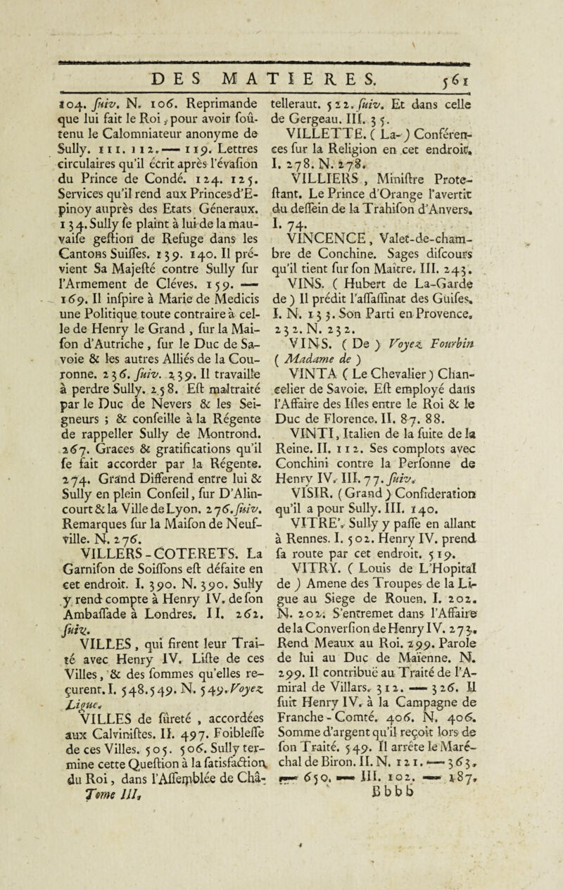 DES MA 104. fuiv. N» 106. Réprimandé que lui fait le Roi ÿ pour avoir foû- tenu le Calomniateur anonyme de Sully, in.i 12. —« 119. Lettres circulaires qu’il écrit après Févafion du Prince de Condé. 124. 125. Services qu’il rend aux Princesd’E- pinoy auprès des Etats Généraux. 134. Sully fe plaint à lui de la mau- vaife geftion de Refuge dans les Cantons Suiffes. 139. 140. Il pré¬ vient Sa Majefté contre Sully fur l’Armement de Cléves. 159. —— 169. Il infpire à Marie de Medicis une Politique toute contraire à cel¬ le de Henry le Grand , fur la Mai- fon d’Autriche , fur le Duc de Sa¬ voie & les autres Alliés de la Cou¬ ronne. 2 3 6. fuiv. 2 3 9. Il travaille à perdre Sully. 2 5 8. Eft maltraité par le Duc de Nevers & les Sei¬ gneurs ; & confeille à la Régente de rappeller Sully de Montrond. 267. Grâces & gratifications qu’il fe fait accorder par la Régente. 274. Grand Différend entre lui & Sully en plein Confeil, fur D’Alin- court&la Ville de Lyon. 27 6.fniv% Remarques fur la Maifon de Neuf- ville. N. 276. VILLERS-COTERETS. La Garnifon de Soiffons eft défaite en eet endroit. I. 390. N. 390. SuMy y rend compte à Henry IV. defon Ambaffade à Londres. II. 262. fuiv.. VILLES , qui firent leur Trai¬ té avec Henry IV. Lifte de ces Villes,& des fommes quelles re¬ çurent. I. 548.549. N. 549.Voyez Ligue* VILLES de fureté , accordées aux Calviniftes. IL 497. Foibleffe de ces Villes. 505. 50^. Sully ter¬ mine cette Queftion à la fatisfaâion, du Roi, dans l’Affeipblée de Cha- Tme llh TIERES. 561 telleraut. 522.fuiv* Et dans celle de Gergeau. III. 3 5. VILLETTE. ( La-) Conféren¬ ces fur la Religion en cet endroit, I. 278. N. 278. VILLIERS , Miniftre Prote- ftant. Le Prince d’Orange l’avertit du deffein de la Trahifon d’Anvers, 1.74. VINCENCE , Valet-de-cham¬ bre de Conchine. Sages difcours qu’il tient furfon Maître. III. 243. VINS. ( Hubert de La-Garde de ) 11 prédit l’affailînat des Guifes» I. N. 13 5. Son Parti en Provence. 232.N. 232. VINS. ( De ) Voyez. Fourbin ( Madame de ) VINT A ( Le Chevalier) Chan¬ celier de Savoie. Eft employé dans l’Affaire des Ifles entre le Roi & le Duc de Florence. II. 87. 88. VINTI, Italien de la fuite de la Reine. II. 11 2. Ses complots avec Conchini contre la Perfonne de Henry IV. III. 7 7. fuiv* VISIR. ( Grand ) Confédération qu’il a pour Sully. III. 140. VITRE’,- Sully y paffe en allant à Rennes. I. 502. Henry IV. prend fa route par cet endroit. 519. VITRY. ( Louis de L’Hôpital de ) Amene des Troupes de la Li¬ gue au Siégé de Rouen. I. 202. N. 202. S’entremet dans l’Affaire de la Converfion de Henry IV. 2 7 3.. Rend Meaux au Roi. 299. Parole de lui au Duc de Maïenne. N. 299. Il contribué au Traité de l’A¬ miral de Villars. 312. — 3 26. R fuit Henry IV. à la Campagne de Franche-Comté. 406. N. 406. Somme d’argent qu’il reçoit lors de fon Traité. 549. Il arrête le Maré¬ chal de Biron. II. N. ni. 3 6 3, r*~ dSQ, wmm III. 102. — 187, Bbbb