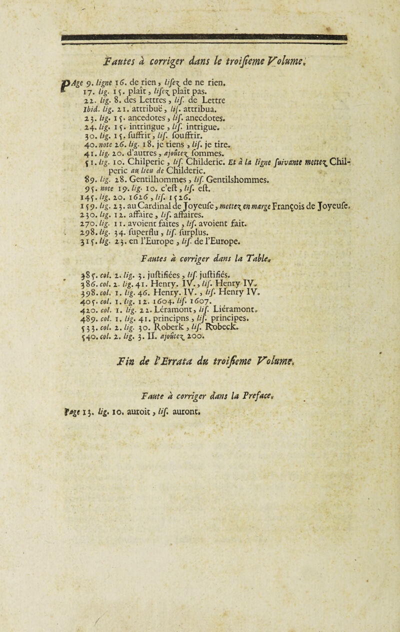 Fautes a corriger dans le troijleme Volume, P Age 9. ligne 16. de rien, life\ de ne rien. 17. lig. 1 f. plaît, Hfe\ plaît pas. 22. lig. 8. des Lettres, lif. de Lettre Jbid. lig. 21. attribue, lif. attribua. 2 3. //'g. 1 f. ancedotes', lif. anecdotes. 24. lig. 1 ç. intringue , lif. intrigue. 30. lig. 1 f. fuffrir, ///. fouffrir. 40. note z6. lig. 18. je tiens , lif. je tire. 41. lig. 20. d’autres, ajoute^ fommes. Si. Itg- 10. Chilperic , lif Childeric. Et à la ligne fuivante mettes Chil- peric an lieu de Childeric. $9. lig. 28. Gentilhommes, lif. Gentilshommes. 9f. note 19.lig. 10. c’eft,/?/. eft. 14^. lig. 20. 1616 y lif. içz6. 1 î9. lig. 23. au Cardinal de foyeufe ytnettex en marge François de Joyeufe, 230. lig. \ z. affaire, lif. affaires. 270. lig. 11. avoient faites , lif. avoient fait. 19$. lig. 34. fuperflu , lif. furplüs. 31 f. lig- 23. en l’Europe , lif de l’Europe. Fautes a corriger dans la Table* 38ç. col. 2. lig. 3. juftifiées , lif juffcifîés. 386. col. z. lig. 41. Henry. IV., lif. Henry IV. 398.col. 1. lig. 46. Henry. IV. , lif. Henry IV. 40 f. col. 1. lig. 12. 1604. lif. 1607. 420. col. 1. lig. 21. Léramont, lif. Lier amont. 489. col. 1. lig. 41. principns , lif. principes, f 3 3. col. z. lig. 30. Roberk , lif. Robeck. Ç40. col. 2. Itg. 3. II. ajoute^ zoo. Tin de l'Errata du troifime Volume, Faute à corriger dans la Préfacé* fage 13. lig. 10, auroit > lif auront.
