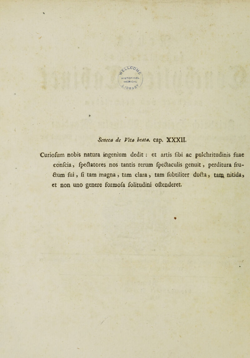 >vUC°-!/ £ ^ HISTOMCAL MES1CAL V Seneca de Vita beata. cap. XXXII. Curiofum nobis natura mgenium dedit: et artis fibi ac pulchritudinis fuac confcia, fpe&atores nos tantis rerum fpeä&culis genuit, perditura fru- ftum fui, fi tarn magna, tarn clara, tarn fubtiliter du&a, tarn nitida» et non uno genere formofa folitudini oftenderet*