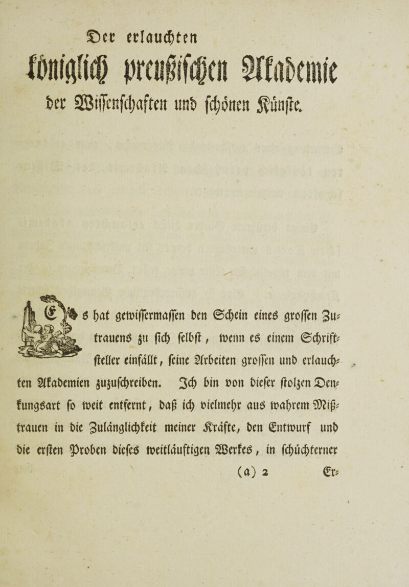 ©ec erlauben g f>at aewifirrmaffen ben ©cfjein crncö aroffen 3u# trauend jti fid) felbft, wenn eg einem @cf)rifU fietler einfällt, feine Arbeiten groffm unb erlauf ten Slfabemien jujufdjreibcn. 3# bi» »on bicfer ftoljen £)ew funggart fo weit entfernt, bafj id) t>iclmef>r aug wahrem trauen in bie 3ulänglicf>feit meiner Kräfte, ben Entwurf unb bie erden Proben biefeg weitläuftigen SBerfeg, in fcl)ücf>terncr (a) 2 €r* l