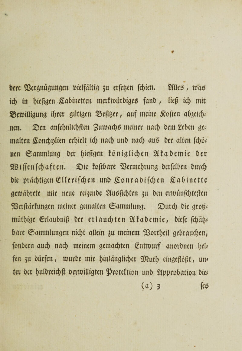 feere Sßergnügungen feielfdltig ju etfeßen fchien. Slllefe, mafe ich in fjteft^en Safemettcn mcrfmürfeigefe fanfe, liejj ich mit ^ett>iüiöun<j ihrer gütigen SSefiher, auf meine Soften afe$eich* nen. ©en anfef>nlid>flen 3umad)fe meinee nacf> feem £cben ge* malten £oncht)lien erhielt ich nadE) unfe nach aufe feer alten fd)ö* / ■ nett ©ammlung feer l;iefigett königlichen Sita feernie feer SBiffenfchaften. £ue foftfeare <23crmcl>rung feerfelben feurc^> feie prächtigen (S11erifchcn unfe £onrafeifchett Kabinette gemährete mir neue rei^enfee Stufefichten $u feen eriiu'mfchtcften Sßerftärfungen meiner gemalten Sammlung. £>urd) feie gro(j* müthige €rlaufeniü feer erlaudjten Sita fee tnie, feiefe fd>äh* feare (Sammlungen nid)t allein $u meinem 33crtheil gebraudjen, fcnfeern auch nach meinem gemachten €ntmurf anorfenen h& fen $u Dürfen, murfee mir hinlänglicher Sttuth «ngeftößt, um ter feer hulfereichft feermilligten ^Protektion unfe 2jpprohation feie* (a) 3 fefe