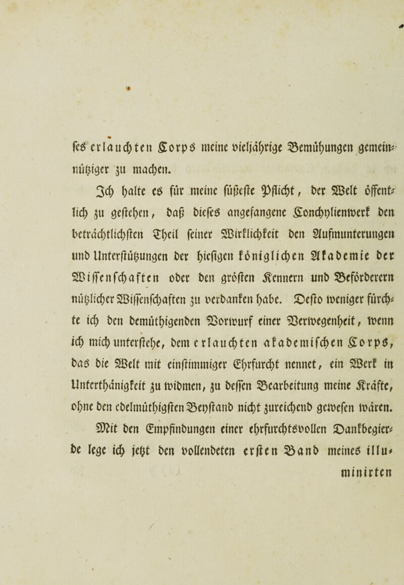 «• feg erlauchten £orpS meine oieljährige ^3emtif>utt3en gemein* nötiger ju machen. 3ci> halte cs für meine füpefte Pflicht, bet Söelt offene lieh ju gcftehcit, ba(j biefeö angefangene gonchplienwerf ben beträchtlichftcn ?l)cil feiner SBirfiichfeit beit 2lufmuntcrungcn unb Unterftühungcn bet hieftgen fönig liehen Slfabemie bet Sßilfenfchaften ober ben gröften Kennern unb SSeförberern mißlicher SBiffenfchaften $u verbanden f><tf>e. ©efto weniger furch* te ich ben bemüthigenben SSorwurf einer Söerwegenheit, wenn ich michunterjiehe, bem erlauchten afabeinifchen Sorps, bas bie SBelt mit einftimmiger €hrfur^f nennet, ein Söerf in Unterthänigfcit ju mibrnen, ju beffen SScarbeitung meine Kräfte, ohne ben cbelmüthigften25ei)ftanb nicht jureichenb gewefen wären. 9ttit ben Smpfinbungen einer ehrfurchtsvollen ©anfbegier* be lege ich UM ben Pollenbeten erfien SSanb meines illu* minirten