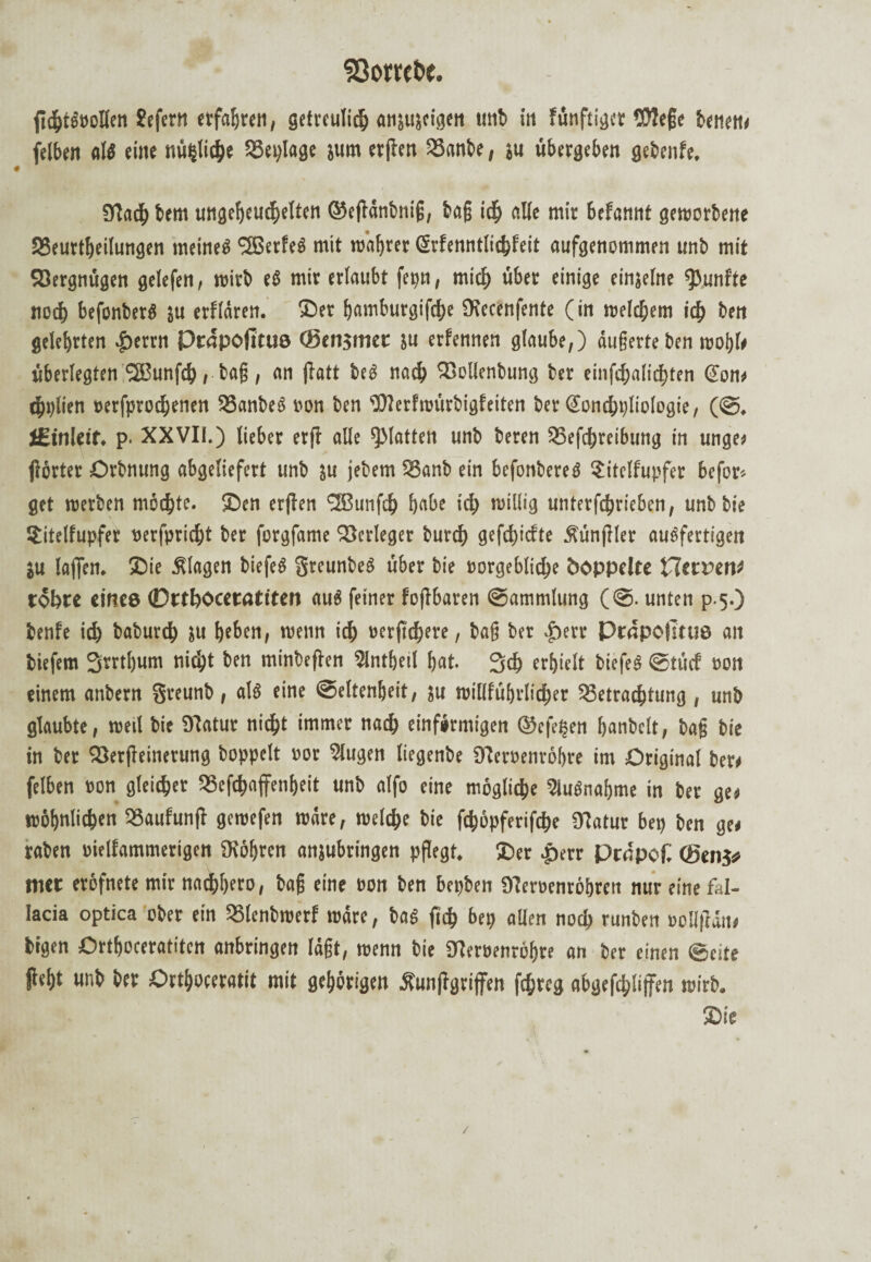 fichtß»ollen Jefern erfahren/ getreulich anjujeigen mit> in fünftiger llttege benen* felben alß eil« nü$liche S3eylagc jum erften Bnnbe, }u übergeben gebenfe, 9(Tad^ bem ungeheureren ©eftänbniß, bag «He mir befannt geworbene SSeurt^eitungen meinet SBerfeß mit wahrer ßrfenntlichfeit aufgenommen unb mit Söergnügen gelefen, wirb eß mir erlaubt fepn, mich über einige einjelne fünfte noch befonberß su erffären- Ser fjamburgifche Stecenfente (in welchem id) ben gelehrten $errn Ptapofituö (Bengmec ju erfennen glaube,) äußerte ben wohl* überlegten *23unfd), bag, an flatt beß nach Bollenbung ber einfchalichten (Son* chplien Besprochenen SSanbeß »on ben SJterfwürbigfeiten ber Sonchpliologie, (S. fi-tnleif. p. XXVII.) lieber erff alle glatten unb beren Befd>reibung in unge* flörter Orbnung abgeliefert unb ju jebem Banb ein befonbereß ?itelfupfer befor- get werben möchte. Sen erften <2ßtinfch gäbe id> willig unterfchricben, unb bie Sitelfupfer »erfpricht ber forgfame Verleger turcf) gefd^iefte Äünftler außfertigen ju laßen. Sie Klagen biefeß greunbeß über bie »orgebliche hoppelte Herren* täbce einte 0rtbocer«titen auß feiner foftbaren Sammlung (S. unten p.5.) benfe ich baburd) su beben, wenn itb »erftchere, baß ber .£)err Prapotitus an biefem 2wrtl)um nicht ben minbeften Slntgeil bat. 3ch erhielt biefeß Stüd »on einem anbern Sreunb, alß eine Seltenheit, ju willführticher Betrachtung , unb glaubte, weil bie Statur nicht immer nach einförmigen ©efepen banbeit, bag bie in ber Berfteinerung hoppelt »or Slugen liegenbe Steroenröbre im Original ber* felben »on gleicher Besoffenheit unb alfo eine mögliche Slußnagme in ber ge* wohnlichen Baufunft gewefen wäre, welche bie fchöpferifche Statur bet) ben ge* raben »ielfammerigen Stohren anjubringen pflegt, Ser £err Prdpof: (Beug# met eröfnete mir nachhero, bag eine »on ben bepben Steroenröhren nur eine fal- Iacia optica ober ein Blenbwerf wäre, baß ftd) bep allen noch runben »oUfiän* bigen Orthoceratiten anbringen lägt, wenn bie Steroenröhre an ber einen Seite fleht unb ber Orthoceratit mit gehörigen Äunflgriffen fehreg abgefchlijfen wirb. Sie /