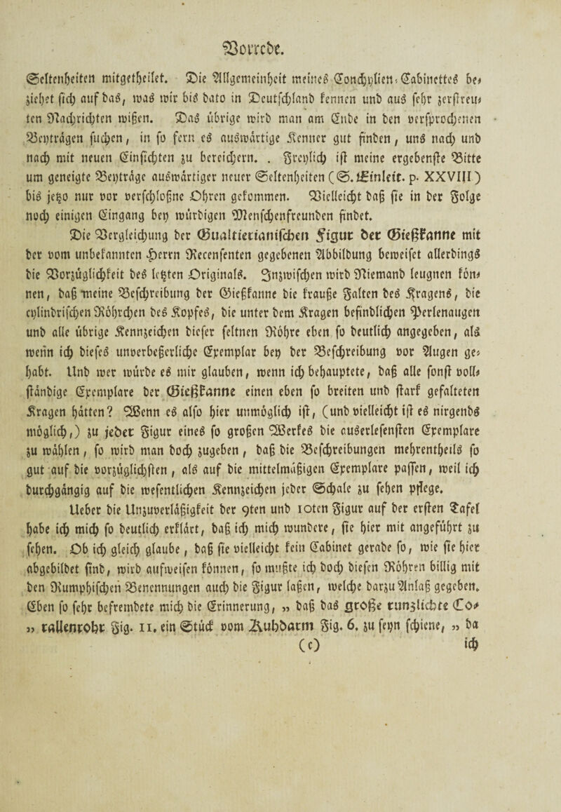 Seltenheiten mitget!j.eilet. ©ie Allgemeinheit meinet•®.ott%l*^*ßfl6uiette^ bo ziehet ftd) nuf baS, wag wir biß tato in ®eutfd;fanb fermen unb aus fe&r zerfheu* ten 9?ad;ric&ten wißen. £>aS übrige wirb man am Snbe in ben verfprodjenen Beptrdgen fachen, in fo fern eS auswärtige Kenner gut ftnben, uns nad) unb rmd) mit neuen Sinfkhten zu bereitem* . grcplich ifl meine ergebende Bitte um geneigte Beptrdgc auswärtiger neuer (Seltenheiten (@.f£inlcit. p. XXVIII) bis je^o nur vor verfchloßne Obren gefommen. Vielleicht baß fte in ber golge noch einigen Eingang bep würbigett OTenfchettfreunben ftnbet ®ie Vergleichung ber (Bualtitiianiftbm ^igur bet ®ieß?attnc mit ber vom unbefannten |)errn SKecenfenten gegebenen $lbbilbung beroeifet allerbingS bie Vorzüglichfeit beS lebten Originals. Snjwifchen wirb Sftiemanb leugnen fon* nen, bag -meine Betreibung ber ©ießfanne bie fvauße galten beS Fragens, bie ct)linbrifd)en9\6brd)en beS Kopfes, bie unter bem fragen bcftnblidhen ^erlenaugett unb alle übrige Kennzeichen biefer feltnen Ücöhre eben fo beutlich angegeben, als wenn ich biefeS unverbeßertiche Öpemplar bep ber Betreibung vor klugen ge« habt. Unb wer würbe eS mir glauben, wenn id) behauptete, baß alle fonff voll* jldnbige (Jpemplare ber (SteßEanne einen eben fo breiten unb jlarf gefalteten Kragen hatten? 5ßcnn cS alfo Iper unmöglich ift, (unb vielleicht ifl eS nirgetibS möglich,) zu jebet gigur eines fo großen ‘SSerfeS bie cuSerlefenjlen Spemplare ZU wählen, fo wirb man bod; zugeben , baß bie Betreibungen mehrenthedS fo gut auf bie vorzüglichen f auf bie mittelmäßigen (Jpemplare paffen, weil ich burchgdngtg auf bie wefentlichen Kennzeichen jeber ©cfeale zu fehen ptlege. Ueber bie Unzuverldßigfeit ber 9ten unb iotcn gigur auf ber erfreu Safe! habe ich mich fo beutlid) erfldrt, baß ich mich wunbere, fte ffrer mit angeführt zu fehen. Ob ich gleich glaube, baß fte vielleicht fein (Jabinet gerabe fo, wie fte hier abgebilbet frnb, wirb aufweifen fönnen, fo mußte ich bod; biefeh SKohren billig mit ben Dvumpbifdjen Benennungen auch bie gigur (aßen, welche barjuEinlaß gegeben. (Sben fo fehr befrembete mich bie (Srinnerung, » baß baS große timsltcfcte Co* » tallentobt gig. xi, ein ©tücf vom &ubbatm gig. 6. zu fepn fchiene, » ba (c) ich