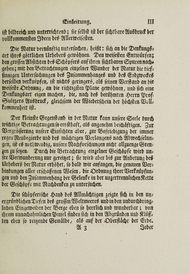 iß bilbreidj unb unterrichtenb; fte felbß iß bet flcbtbare2lulbtucF bet poUfommenßen Sbeen bei 2lÜermeifeßen. ©ie Statur pernünfttg unterfuchen, beißt: fldj an bie ©enFungl* art »bte# göttlichen Urheber! gewöhnen. ©en tpeifeßen SntWürfenj ben großen 2lbflchten bei Schöpfer! aufibrett Achtbaren Spuren nach* geben; mit benBetrachtungen einzelner ®unber ber Statut bie tiefs finnigen Unterfudmngen bei Sufammenbangel unb bei (SnbjWecfel berfelben »erFnüpfen, tß nicht! geringer!, all feinen Berßanb an bie Weifeße Orbnung, an bie richtigßen QJlane gern ebnen, unb ßc!) eine ©enfunglart eigen machen, bie, nach bei berühmten Jperrn Brof. ©ul^ete 2fu!brmf, gletdßam ber SSieberfchein ber böchßen Bell* Fommenbeit iß. ©er Fleinße ©egenßanb in ber Statut Fann unfere Seele burch Wichtige Betradßungen fo ernßbaft, all angenehm beidtäftigen. 3ur Bergröfferung unfrer Sinßchten aber, pr Befriebigung ber immer regen Steubegierbe unb bei mächtigen Berlangenl nach 2lbmed)felun* gen, iß ei notl;Wenbig, unfern Stachforfchungen nicht aüpenge ©ren* jen p fetten, ©urch bie Betrachtung einzelner ©efchöpfe wirb uu* fte Berwunberung uur gereift; fte Wirb aber bil pr Anbetung bei Urbeberl ber Statur erhöbet, fo halb mir anfangen, bie genauen Ber* binbungen aller crfdjajfcnen ®cfen, bie Orbnung ihrer BerFnüpfun* gen unb ben 3uf«mmenbang ber ©elenFe in ber unzertrennlichen Stette ber ©efchöpfe mit StacbbenFen ju unterfuihen. ©ie fehopferifefae £anb bei Allmächtigen zeigte fleh in ben un* ergrünblidtenSiefen bei großen® eltmeerel «nbinben unburd)bring* lieben (Eingewciben ber Berge eben fo herrlich unb wunberbar; Pon ihrem unnachabmlichenBinfel ßnbenßch in ben Abgrünben unb Älüß* ten eben fo reitjenbe ©entälbe, all auf ber .Oberfläche bet <£rbe. 213 Seher