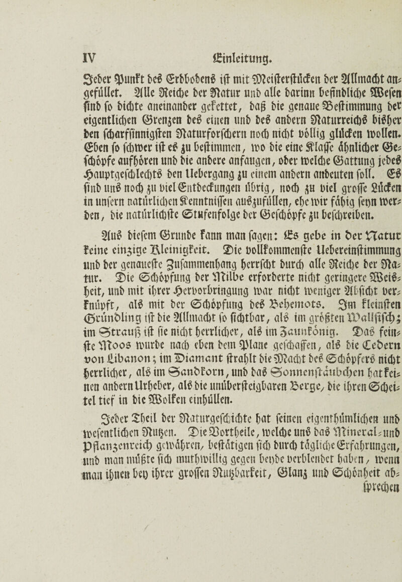 Sieber gjunFt bei (Srbbobenl ift mit bfteifferfhiefen bet Slllmacbt am gefüUet. 2llle Otcidbc ber blatur mib alle barinn beßnbliche SSJefcn finbfo bichte aneinanber gefettet, baß bie genaue Sßejhmmung bet eigentlichen ©renjen bei einen unb bei anbetn bfarurreichl bisher ben fcharffinnigften blaturforfchent noch nicl)t »öllig ghlcfen mellen, ©ben fo fchmer ift el ju bejtimmen, mo bie eine Stoffe ähnlicher @e« fchöpfe aufhören unb bie anbere anfangen, ober mclche ©attung jebel j£>auptgefcblechtl ben Uebergang $u einem anbern attbcuten foll. ©I fmbimS noch p Diel ©utbecFungen übrig, noch p Diel große Sücfen in unfern natürlichen Senntniffen aulpfüOen, ehe mir fähig fepn mer# ben, bienatiirlicbfte Stufenfolgeber©efehöpfe pbefchretben. 2(ul biefem ©ruitbe fann man fagen: Es gebe in öcrHatut leine einzige Blciniglcit. Sie üollfommenfie Uebereinftimmung unb ber genauere gufammenhang herrfebt burch alle Steiße ber ffta« tut. Sie Schöpfung ber VTtilbe erforberte nirt)t geringere Sßeil« heit, unb mit ihrer -Oeroorbringung mar nicht meniger 2lbft<ht Per# Fniipft, all mit ber Schöpfung bei Bcbentots. Sm fleinffen (gcimbling iß: bie Allmacht fo ßßtbar, all im größten U?«llftfdE); im Strauß ift fte nicht herrlicher, all im Saunfomg. Sal fein« fte moos mürbe nach eben bem tjMane geßbaffen, all bie ffefcem von Libanon; im ÜDiamant ftrahlt bie beacht bei Schöpfcrl nicht herrlicher, all im Sanbforn, unb bal Sonnenftaubcben hat fei« nen anbernUrheber, all bie nnüberffeigbaren Berge, bie ihren Scheb tel tief in bie SSBolfen einhüllen. Seher Sheil ber Ufaturgefcfctchte hat feinen eigentümlichen unb mcfentlichen blühen. Sie23ortbeüe, melße uni bal 'fltineratounb pßanjenreict) gemähten, betätigen fiel) bureb tägliche Erfahrungen, unb man müßte fich muthmiUig gegen bepbe perblcnbcr haben, memt man ihn«« M ihrer großen Stu&barfeit, ©Ianj unb Schönheit ab« fprechen