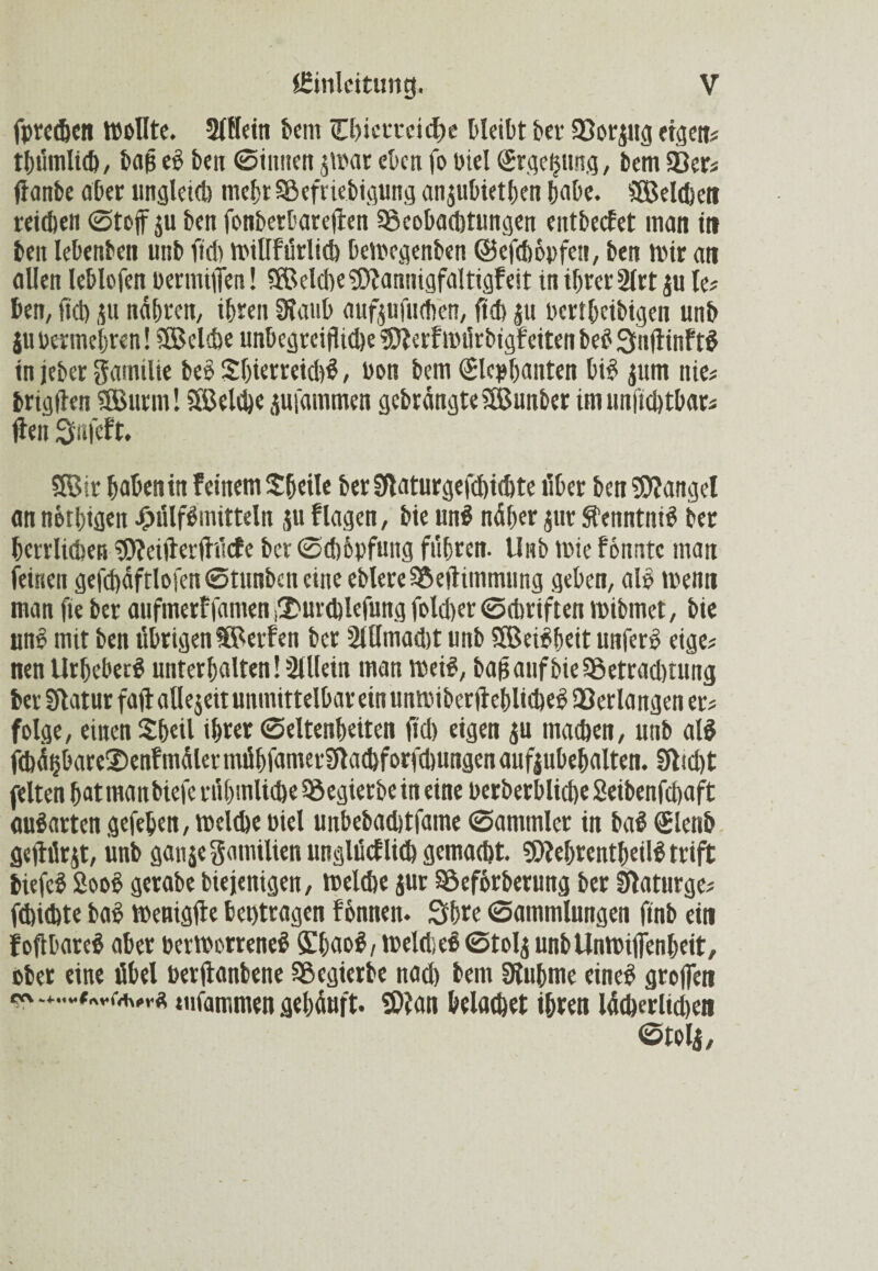 fprechen Wollte. Slllein lern Chietreidw bleibt bet Sßorpg eigen# tbümlich, bafj eb ben 0iimen p'ar eben fo Diel ©rgefpng, bem 93er# flanbe aber ungletd) mehr SSefriebigung anpbiethen habe. SßMdjett reichen 0toff p ben fonberbareften ^Beobachtungen entbecEet man in ben lebenben uitb fiel) Willfürlich bewegenben ©efchopfen, ben wir ati allen leblofen bermiiTen! SBeiche SDEannigfaltigfeit in ihrer 2(rt p le# ben, fiel) p nähren, ihren SKaub aufpfuchen, ftch p bertheibigen unb p bermehren! SBelihe unbcgreijlid)e SDEerf würbigf eiten beb QuftinFtb in jeber Familie beb Sbierreidib, bon bem (Slcphanten bib pm nie# brigtlen 3Burm! SSelche pi'ammen gcbrängteSBunber im unftchtbar# jten Siifcft. SBir haben in Feinem Shcile ber Sflaturgefchichte über ben Mangel an nötigen JMilfbmitteln p Flagen, bie uni näher pr Sfenntnib ber herrlichen SOfeifterfttfcfe ber 0d)6pfung fuhren, llitb wie f onntc man feinen gefd)äftlojen0tunbencine eblere SBeitimmnng geben, alb wenn man fte ber aufmerFfamen ^urchlefung foldier ©chriften wibmet, bie unb mit ben übrigen Werfen ber 2lUmad)t unb SEBeibhett unferb eige# nen Urheberb unterhalten! Slllein man Weib, bafj auf bie 58etrad)tung ber Statur faftallejeitunmittelbareinunmiberfFeblicbeb Verlangen er# folge, einen £heil ihr« Seltenheiten fiel) eigen p machen, unb alb fihä§bare©en?mälermübfamerStachforfd)ungenaufpbebalten. Stcd)t feiten hat manbiefe rühmliche Regierbe in eine berberbliche Seibenfchaft aubarten gefehen, welche Diel unbebachtfame 0ammler in bab Elenb gefhlrjt, iinb ganje gamilien unglücf lieh gemacht. SDEehrentbeilb trift biefeb Soob gerabe biejenigen, welche pr Söeförberung ber Staturge# febichte bab Wenigste bet)ttagen Fonnen. Shre 0ammlungen ftnb ein Foftbareb aber berworreneb Öihaob, Weld;cb0tolj unbUnwifienheit, ober eine übel berftanbene Sßegierbe nach bem Stubme eineb groffen »ufammen gehäuft. SDiati belachet ihren lächerlichen Stolj,