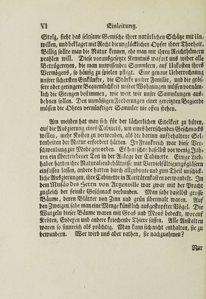 ©toI{, Mt bai feltfame ©emifebe ihrer nntitrltcften mit Utk millen, unbbeflagetmitWecbtbieutiglücflicben Opfer ihrer Shorheit. SöiUig foUte man bie Statur Fennen, ehe man tnit ihren Weichthümern prahlen will. ©iefe poraulgefe^te Sfenntnil mafnet un? wibet alle Söetrügereoen, bie man unmiffenben ©ammlcrn, auf UnFoden ihre? aßermögen?, fo hantig ju fpielen pflegt. Sine genaue Ueberrecbnung unfrerflcberdenSinFünfte, bie ©tdtfe unfrer gamilie, unbbiegrbf# fere ober geringere 3$equemlid)fcit unfter «(Bohnungen muffen Pornärn# itd) bie ©renjen betlimmen, mic weit mir unfre ©amntiungen au?# behnen follen. ©cn unmäßigen Serberungen einer gereiftenSSegierbe miitfen bie Ohren vernünftiger ©animier nie offen flehen. 2(m meiden hat man fff) ftir ber lächerlichen Sitelfeit ju hüten, auf bie SluPjienwg eine? Kabtnet?, um eine?berrfchenben©eftbmacF$ Willen, mehr hoffen ju permenben, al? bie barinn anfhehaltene ©ei# tenheiten ber Sdatur erforbert hatten. Sa Sranf reich mar biefe 93er# febmenbung jur «Wöbe geworben. S? hm fcht? bafelbd por menig Sah# ren ein übertriebener Sen in ber Sfnlage ber Kabinette. Sinige Sieb# habet hatten ihre Waturalienbehältniffe mit a3erpielfältigung?gläfern einfaffen laffen, anbere hatten bureb allpbimte ttnb jurn Sheil unfebief# liehe 2ltt?$ierungen, ihre Kabinette in Waritätenf a den Permanbelt. Sn bemfltufdo&cs 6eccn von '2(tgcnuille mar $war mit ber Fracht zugleich ber feinde ©efebmaef oerbunben. «Wan fabe bafol&d groffe Söäume, beren SBlätter oon 3inn unb grün übermalt maren. 2luf ben 3 weigert fahe man eine «Wenge Fündlieb aulgedopfterlBogel. ©ie SBurjeln bieferSödume maren mit@ra? unb «Woo? bebeefy worauf Erbten, Spbefen unb anbere Friecbenbe Shiere faffen. 2lile Slndalten maren fo dnnreicb al? prächtig. JWan fann ficb nicht enthalten, fte ju hemunbern. 9Ber wirb un? aber rathen, fte nad)juahmeu ?