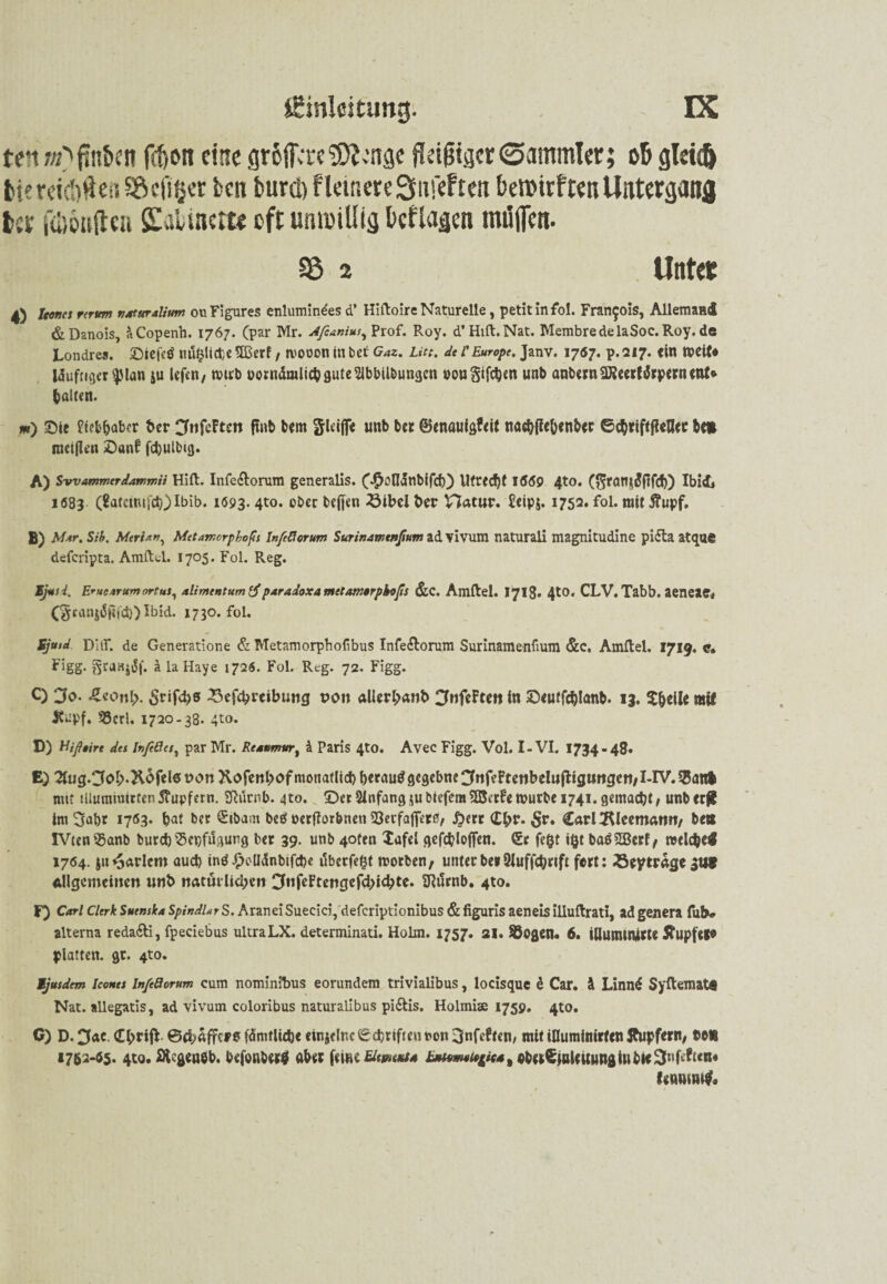 ten«Ojtn&en fefton eine gr6fia*e9)?>’näc üdgiger0ammlet; ob glri<& tiereid)ftei?Sftcf!ßer ten burci)flemere3iifeften betDtrften Untergang ber febouftca Sulinctt« cftumrillig kflagcn mögen. 33 2 Untctc 4) Jcenes rcrum naturalium ouFigures enlumindes d’ Hiftoire Naturelle, petit in fol. Francois, Aliemaüi &Danois, itCopenh. 1767. (par Mr. Afcanius, Prof. Roy. d’Hift.Nat. MembredelaSoc.Roy.de Londres. Siefcö nuhiicpeftßerf, tvooon in bet Gaz. Litt, dt l’Europe. Janv. 1767. p.217. ein weit* Wufnger^lan ju lefen, wirb üornämlicbgute21bbUbungen eou giften unb anbernSKecrtdrpcrncnt* halten. «) Sie fceb&aber ber Cfoftton finb bem gleiße unb ber ©enauigfrit nacbjlebenbec ©ebriftfieflee be» raetjlen Sanf fcbulbig. A) S-wammtrdammii Hift. Infe&orum generalis. C$oltönbifcb) Utredjt 1669 4t0» ($ratt$dftfcf)) Ibid» 1683 (8atcim}cb) Ibib. 1093.4t0* ober befien 23ibel ber Hatur. Üeipj. 1752. fol. mittfupf. B) Mir. Sib, Mtrhn, Mttamorphoft Infeftcrum Surinanstnßum ad vivum naturali magnitudine pifta atque deferipta. Amftel. 1705. Fol. Reg. 1tjusd. Eruearumnrtus, alimentum tf paradoxa mctamtrpbvfs &C. Amftel. 1713« 4tO. CLV. Tabb. aeneae* (§canj«SHfd)) Ibid. 1730. fol. Sjutd DUR de Generatione & Metamorphofibus Infe&orum Surinamenfium &c, Amftel. 1719« c. Figg. StdBjiSf. k la Haye 1726. Fol. Reg. 72. Figg. C) Jo. &eonl). Srifcbs 33efcbrcibung von aUerbanb CfuftF ttn in ©eutfcblanb. 13. $beile mtt Küpf. 33crl. 1720-38. 4to. D) Hißtire des Inßßcsy par Mr. Resümier, k Paris 4to. Avec Figg. Vol. I-VI. 1734-48. E) 2tug.CfoI>X6felet>onXofenbofmonatlicl)berau$gegebne3nfeFtenbeliijttgungen/X-IV.55an| mit illumniirten 5?upfern. SRürnb. 4to. ©er Anfang $u biefem Sßcrfe mürbe 1741. gemacht, unb erjl im 3abr 1763* bat ber ^ibam beö oetfforbneti 93erfaflet0, ßerr Cl;r. £r. Carl 2Weemann/ be# IVteniBanb burd) $epfugung ber 39. unb 40fen lafei gefcblofien. <£c fe§f ifct baöSBetff welche« 1764. jn ^arlcm auch intf £cUdnbifct)e überfefct worben, unter bet SJuffcbnft fort: 23eytrage gut allgemeinen unb natürlichen ^«frftengefebiebte. SRürnb. 4to. F) Carl Clerk Sutnska SpindUr S. AraneiSuecici, deferiptionibus & figuris aeneis illuftrati, adgenera fub» alterna reda£ti, fpeciebus ultraLX. determinati. Holm. 1757. 21. SÖogen. 6. iUunuiürte Äupfel* platten, gt. 4to. Ejusdem Iconts infe&orum cum nominibus eorundem trivialibus, locisque e Car. ä Linn£ Syftemat« Nat. allegatis, ad vivum coloribus naturaLibus pi&is. Holmiae 1759. 4to. C) D. 0ac. Cbrijt ©ebaffers fämtlicbe einjeltic Schriften non ijnfeftcn, mit iflumimrfen Stupfern, be« 1752-65. 4to. SHcgeueb, befonbertf aber ferne EUm*ts jbMm/»4<Mt«b(iCinUuunfliubic3uftftcn« frnnuu#«