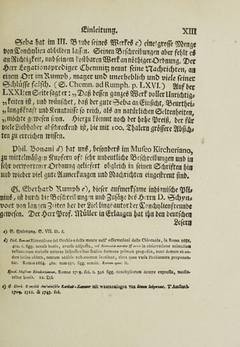 0eb<t fiat im III. 35 tnbe feineS ?SPerFe$ f) etne'groflTe ^citgc Don9ioncl)t)Iicii abbilben lafitoi. 0einenSSefcbreibungen aber fehlt ti anOitcbtigfeir, nnb feinem l'oilharenSffierFannbthtgerOrbnung. ©er $err .llcgationoptcfciget C&cmnig nennt feine nadme^ten, an einem -Ort im Kumpf), mager unb unerbeblici) unb viele feiner 0d)lüjfe fdfd). (0. Chemn. ad Rumph. p. LXVI.) 2fof bep LXXIren0«tefagter: „®gfj helfen ganje«! $BcrF polier Unrichtig* „feiten ifl, unb »flnfdiet, baß bergute0cbaan©nficbt, 35eurthcü „ lunglfraft unbSt'cnittnilfe fo reiß, atö an natürlichen ©cltenheiterr, „nt6d)te getrefen fetjn. £ierju F6mmt noch ber hohe qjreiß, ber für ötcle Siebhaber ahfdnccfcnb i|t, bic mit xoo, $&alcrn größere 2fbftd)* ten ju errcidjen n>ijfen. Pbil. Bonani d) bat unS, ßefonberS im Mufeo Kircheriano, $u mittelmüftgen Sfupfcrn oft feßr unbeutliche 33cfd)reibnngen unb in febr Dermerrencr^ürbming geliefert obgleich in feinen 0Triften bin unb triebet rief gute Sittmerfungen unb Sflacßricbten eingejlreut ftnb. <ß. (ßberfjatb Kumpf) e), biefer aufmerffame inbianifebe«JJIi# ttiuö, i(I burch bte95efchreibungen unb 3ufdt}e bei Jgkrrn D. @d>pits voct Port langen feiten her ber Sietlingeautor ber ffonchulienfreunbe getrefen. 2)cr JperrQJrof. Füller in Erlangen hat ihn ben beutfehen Sefern f) 0. (Einleitung. ®. VII. llt. d. i) Pbil. fWmfRicreazionedel Occhio edella mente nell’ ofiervazion! delle Chiocuole, In Roma l(58r* 4to. c. figg. aeneis bonis, averfo adlpe<ftu> W Rrcrratio mentn tf oenii in obfervatione animaliuio teftacecrum curiofis naturae infpe&orlbus Italico fermone primum propufita, nunc demumabeo- dem latine oblata, centum additis teft.iceorum iconibus, circa quae varia Fvoblemata proponun* tur. RoraaeidR4. 410. cum5^0. figg. aeneis. R.irum apus. it. Ijmd. Mttpnm Kirctcrianum. Romae 1705. foi. c. 556 figg. conchyliorum dextre expreflis, medio* criter bonis. 12. !£i)U «) G Ehtrb R'mpbü Amhimfih« Rarität - iUsemr mit waarnemingen Tan Sim$9 Stlyrnvat, TAmfafd» 1705* 1711. & 1745» fol. Xf ' d-