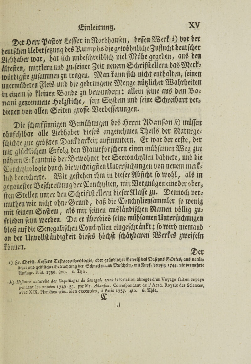 $a(Ior Reffet inSRorbbaufen, beffen 3Betf 0 bot bet beutÜen Ueberfe$ung bcS Uumpbs bie gnrhhntidK 3uflud)t beutlet Siebter war, jat fid) unbefdyreiblid) Diel ?07u()C gegeben, auf bett dlteftcn, mittler n unb |u.feiner Seit neuemScbriftfellern ba$$flerf* tpürbicfte jufammcn ju tragen, tOlan faun fid) nicht enthalte»/ leinen uttermübefcn §lei$ unb bie gebruttgene Selige mißlicher CPBabrbeitett in einem fo fleinen Banbe 511 benniubern: allein feine aub bem £0* nani genommene Soläiticbe, fein St)ftem unb feine Schreibart bertf bienen bon allen Seiten groffe Berbeiferungeu. Sie fdsatfftnnigen Bemühungen bed £etrn 2lt>anfon k) müflen obnfeblbar aUe siebhabet biefeS angenehmen SheiB ber Slaturge* febidde tut größten ©anfbarfeit aufmuntern. Sr mar ber erfte, bet mit gUlcflidjcm Srfolg ben Staturforfc&ern einen mühfamenSBeg jur nÄbcrnS-icnntni? ber Bewohner ber Seeconcl)t)lien bahnete, unb bie SiondIdeologie burd) biewubtigtlenUnterfudmngen bon neuem merf* lub bereicherte. Sföir geliehen ihm in biefer Slbficht fo Wohl / ald in genauerer Befdsreibung ber ÖIondiDlien, mit Vergnügen eine ber ober, ftcr ©rcllen unter ben echriftilcllern biefer tlafie ju. ©ennoch ber* muthenmir nicht ohne ©runb, baß bie SConcholienfammler fo wenig mit feinem Stillem, al$ mit feinen auSlanbtfcben tarnen bölltg ju* frieben feun werben, ©a er überbieg feine mühiamenUnterfuchungeti bloß auf bie Senegalifchen STouet t)lien eingefdirdnft; fowirb niemanb an ber Unbolltfdnbigfeit biefeb hochft fehlten SBerfeg $Weifeln fbituen. ©er n Sr dbrtft ^cfTrre iTc^accotbeologlc, ober gtönMtci3«^cwei§bei©afetjnöSOtfeö, ou^ natar5 lieber unb gTiftlidjetBetrachtungbet ©cDnedenunb^ufcljcltt, mitffupf. Ws 1744- sie*<rm<&rfe Auflage. Ibid. 1756. 8vo. 1. '£i)le. k' Hifioire naturelle des CoquiUages du Senegal, avec laRelation abregded’un Voyage faitencepays J pendant les anndes 1749-5?. parMr. Adanfon. Correfpondant de l’Acad. Royale des Sciences,, avec XIX. Planches uis-bien executdes, a Paris 1757. 4tt>. 6. J