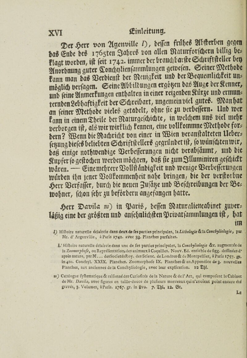 ©et Jöerr von flgemnUe /), beflen frühe« «erben gegen ba« £nbe be« 1765t«« Sabre« Don allen Sftaturforfdwrii billig be« f lagt worben, ift feit 1742- immer ber brauchbar fte©dmftfteller bei» Slnorbnung guter Sondwlienfammlungen gewefen. ©einer 9)]etbobe fann man ba« Bctbicnft ber Sfteuigfeit unb berBequemlicbfeit un« möglich »erfagen. ©eineSlbbilbungen ergbgen ba« 2lußc ber Kenner, unb feine 2fnmerfungen enthalten in einer rei^enben Sturje unb ermun« tcrnbenSebbaftigf eit ber ©dwcibart, ungemeinbiel gute«. Slttanbat an feiner «Oletbobe Diele« getabelt, ebne fie ju Detbefiern* Unb tuet f ann in einem Sbeile bet SRaturge^itbte, in welchem un« Diel mehr »erborgenift, al« wir wirf lieb fennen, eine Dollfotnmne$tobobcfor«, bern? SöJenn bie Sftacbrid)t »on einer in®ien »eranftalteten Ueber« fe^ung biefe« beliebten ©dmftftcller« gegriinbet ift, fo wunfcbten mir, bajj einige notbwenbige Berbefierungcn nicht Derabfäumt, unb bie Tupfer fogeftocben werben m&d)ten, baf? fte pmSlluminiren gefdftcft Wären. — Sine mehrere Bollftänbigf eit unb wenige Berbeflerungen wiirben ibn jener Boßfommcnbeit nabe bringen, bie ber Derftotbne #err Berfafler, burd) bie neuen 3ufd^e unb Beitreibungen ber Be« Wobner, fd)on febr $u beförberu angefangen batte. £err IDavila m) in «pari«, beflen Slatnraliencabinet jUDer« Wfüg eine ber gr&flten unb anfebnlicbften «PriDatfammlungen ift, bat im i) Hiftoire naturelle dclaircie dans deux de fes parties principales, IzLitboJogie&UCoMcbyliologie, par Mr. d’ Argenville, ä Paris 1742. aVec 33. Planches parfaites. L’ Hiftoire naturelle e'claircie dans une de fes parties principales, la Concbyliologie &c. augmentde de la Zoomorphofe, ouRepre'fentationidesanimauxäCoquilles. Nouv. Ed. enrichie defigg. deflindesd* apresnaturc, parM... desSocietdsRoy. desScienc. de Londres & de Montpellier, äParisi757. gr. in4to. Conchyl. XXIX. Planches. Zoomorphofe IX. Planches & unAppendice de 3. nouvelles Planches, aux anciennes dela Conchyliologie, avec leur explication. 12 5^1. tu) Catalogue fyftematique&raifonnddesCuriofitds dela Nature & de 1’Art, qui compofent leCabinet deMr. Davila, avec figures en taille-douce de plufieurs morceauxquin’avoient point encore dtd graves, 3. Voluraes, ä Paris. 1767. gr. in 8vo. 7. 12. ©V. U