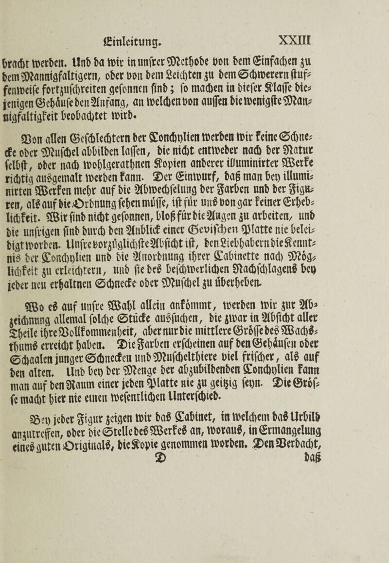 bracht Werben. Uttb ha wir in unfrer $?etbobe bon bem (Einfachen su hm Mannigfaltigem, ober bon bem Seichten $u bem Schwerem ftuf* fenweife fortsufchreiten gefonnen finb; fo machen in biefer Sflajfe bie* jenigen ©ebäufe ben 2lnfäng, an Welchen bon aufien biewenigfteSÖtan* uigfaltigfeit beobachtet wirb. Söon allen ©efchlechtern ber Koncht)Iien Werben wir feine ©d)ne* dt ober «Oiufchel abbilben lafien, bie nicht entweber nach ber fülatur felbft, ober nach wohlgeratenen Kopien anberer ihuminirter ®erfe richtig audgemalt werben fann- ©er (Einwurf, bag man bet) tUumi* nirten SÖJerfen mehr auf bie Slbwechfctung ber garben unb ber gigu* ren, al$ auf bie £>rbnung (eben müffe, iftfür und bon gar feiner «Erbeb* lichfeit. «ffiirftnb nicht gefonnen,blog für bie klugen ju arbeiten/ unb bie unfrigen finb burch ben SlnbUcf einer (5ct>ifd>cn Platte nie belei* bigtworben. UnfreborjfsgUdjfreSIbfitfjttfl, benSiebbabernbieftennt* nid ber Kondwliett unb bie Sluorbnung ihrer Kabinette nad) 5>?og* lidifeit su crleid)terit, unb fie bed befchwerlichen £f!acbfd)lagenÖ ben jeber neu erbaltnen ©ehneefe ober Sttufdjel su überbeben. «Bo ed auf unfre «Saljl allein anfommt, werben wir sur 2lb* seichnnng allemal folche ©tücfe audfuchen, bie swar in Slbftcht aller SbeileibreSIoUfommenbeit, abernurbie mittlere (Stoffe bedSffiachl* tbumd erreicht haben, ©ie garben erfcheinen auf ben ©ebüufen ober ©chaalen junger ©ehneefen unb «Olufcheltbtere Piel frifcher, ald auf ben alten. Unb bet) ber Sfttenge ber absubilbenben Kondwlien Fattn man auf ben 3laum einer leben glatte nie su geizig fetjn. ©te ©röf* fe macht bi«t nt« ctnttt wefentlichen Unterfchieb. S6et) jeber gigur seigen wir baS Kabinet, in Welchem baS Urbilb ansutreffen, ober bie ©teile be$5$erfeS an, worauf, in (Ermangelung eined guten Original^ bie^opte genommen worben, ©en SOerbacht, © bag