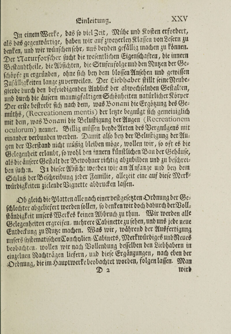 Einleitung. • •x-xv cv.t einem «ffietfe, m fo Diel Seit, Me unb ff offen etforbert, ali? bol gegenwärtige, haben wie auf $wet)erlet) Slaflen Pon Sofern ju benfeti, unb wir wünfchenfebr, un£ bei>ben gefällig machen ju fbmiett. ©er naturforfd)ec fud)t bie mcfentlidmi ©genfegaftea, bie imiern Beftanbtheile, bieAbftdften, bte Stufenfolge unb ben Nugen ber @e< fdioi'feni ergrünben, ohne (ich bet) bem bloftenAnfehen unb gcWifien Sufäfligfeiten lange gu oerweilen. ©er ilicbi>aber ftillt feineNeube* gierbe burch ben befriebigenben AnbUcf ber abwcchfelnben ©eftalren, itiib burch bie äufertt mannigfaltigen @d)&nhcit<n natürlicher $6rper ©er erftc beftrebt ftd) nach bem, waSBonani bie<Srg6&ung be$©e* mütb^, (Recreationem mentis) ber letzte begnügt ftd) gemeiniglich mit bem, wa£ Bonani bie Belüftigung beringen CRecreationem oculorum) nennet. Billig tnüflen bet)be Arten beSBergnügenS mit einanber öerbttnben werben- Damit alfo bet) ber Belüftigung ber Am gen ber Berftanb uid)t mügig bleiben möge, wollen mir, fo oft et> bie ©elegenbcit erlaubt, fo wogl ben ittnern fünftlichenBau ber ©ehäufe, al^ bte dufere ©eftalt ber Bewohner richtig abjubilben unb 511 befdwei* ben futfeen. Sa bieferA&ftcht Werben tote atn Anfänge unb bet) bem edslug berBefdjreibung jeber gantilie, allezeit eine auf biefe SDfe# Würbigfeiteu äielenbeBtguette abbruefen lagen. £>h gleiefe bie glatten alle nad) einer beftgefefcten örbnung ber ©e# fefelecfeter abgcliefert toerben follett, fo benfen Wir boefe babttrd) berBolfe ftdnbigfeit itnfcrS ®er!eS feinen Abbruch fit t&un. ®ir werben alle ©elegenbciten ergreifen, mehrere Kabinettefu fegen,unbunS jebe neue (Entbecfitng juNit^c machen. ?Ba$ wir, wägrettb ber Ausfertigung unferS wftematifd)en£oncholiew£abiner$, «NerfWürbigeS unbNeueS beobachten, wollen wir nad) BoUenbung bcftelben ben Siebbabertt in einzelnen Nachträgen liefern, unb biefe Srgänjungen, nach eben ber iOrbnung, bie im Jpaupt werfe beobachtet worben, folgen laden. SRan © 2 wirb \