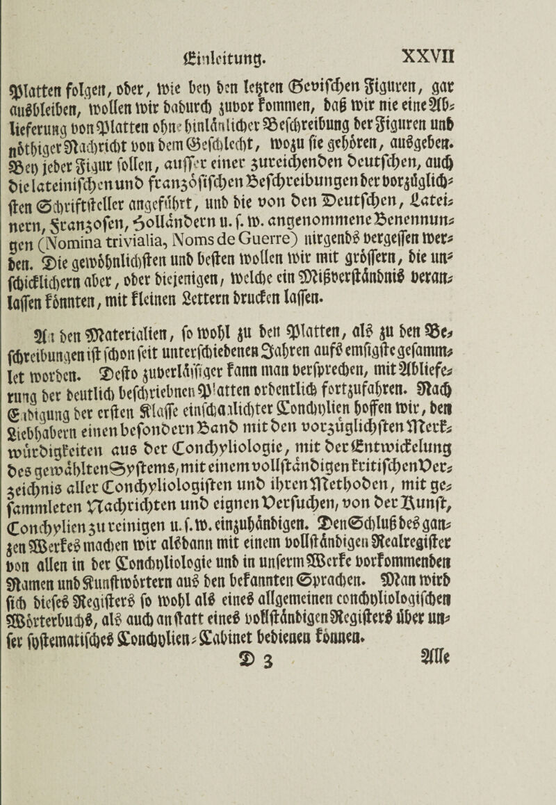 glatten folgen, ober, Wie bet) ben lebten (ßcoifd)ett Figuren, gar Ausbleiben, wollen wir baburd) p»or f ointnen, ba£ wir nie eine 2lb* lieferung bon «platten ohne hinlänUcber Beitreibung bergiguren unb n6tbiger£flad)nd)tbonbem@efd)lcd)t, wojufte geboren, auSgebe». S&et) jeber gigur fotten, aufier einer jureidjenben beutfdjen, aud> t>ielateinifd)enunbfran56fif^enBefc|)reibungenberboridgli(&# ften ©tbriftftcller angeführt, unb bie non ben iDeutfdwn, Hateis netn Srangofen, ^olldnbern u. f. W. angenomnieneBenennun« gen (Nomina trivialia, Noms de Guerre) nirgenbS bergeffen Wer« ben ©ie gemobnlid)ften unb bellen Wollen wir mit gröffern, bie Ute fd)icflid)ern aber, ober biejenigen, Weld)e ein Mi&bcrftänbniS berate lafien f&nnten, mit fleinen Settern bruefen laffen. 211 ben Materialien, fo wohl ju ben glatten, als ju ben Be* fdweibungen ift fdwn feit unterftbiebenett fahren aufS emfigftegefamite let worben, ©clio juberldffiger fann man berfpredjen, mit2lbliefe« runa ber beutlid) beftbriebnen glatten orbentlicfe fortjufahren. 9tad) <£ ,4ung ber erften klaffe einfdia.did)ter £ond»t)lien hoffen Wir, ben Siebhabern einenbefonbctnBanb mitten vorsugltdjftenmctfc wurbigfeiten aus ber Condjyliologie, mitberlfintmicEelung bcsgcmäbltenSyftemS/miteincmuoUftdnbigentritifcbenPer# ieidpis aller Condfyliologiften unb ibtenffietboben, mit ge* fammleten Had)rid)ten unb eignen Petfudjen, t»on ber^unft, Cond)ylien$u reinigen u.f.W.einpbänbigen. ©enßcbluftbeSgate *en$EBer?eSmad)en wir alSbann mit einem boflftftnbigen Slealregifter bon allen in ber Sondpliologte unb in unferm SEBcrfe borfommenbe» «Kamen unb Slunftwhrtern auS ben befannten ©brachen. Man wirb ftcb biefeS 3legifterS fo Wohl alS eine* allgemeinen condwliologifcben S&brterbuibS, alb aud) anftatt eines oollftänbigenSlegtfterS über Ute fer foftematifdjeS £on<holiete£abinet bebienea lonnen. S) 3 , 2llle