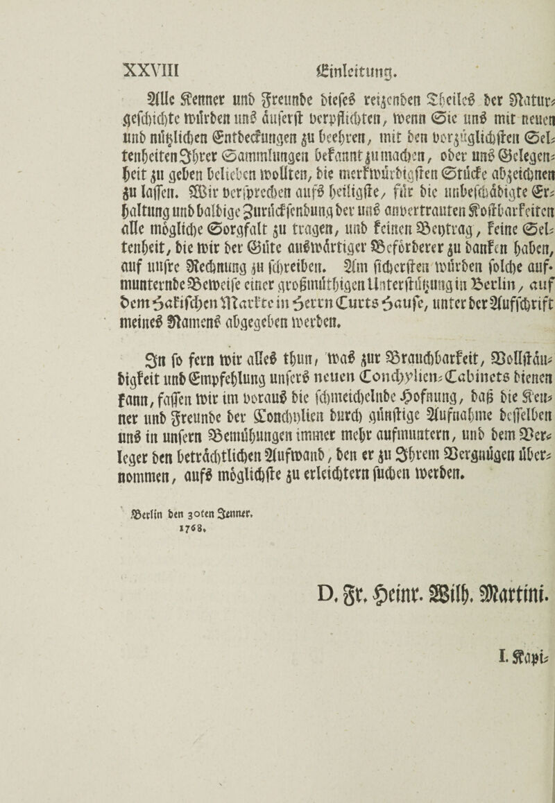 2(Uc Meitner unb $reuttbe biefc« reijenben Sheile« 5er Eftatur* gefd)id)tc würben uni? duferfi: bcrpfIUt>teii, Wenn 0ic und mit Reuet« unb mitjlitben Entbecfuttgen beehren, mit ben por^ttglicbllen 0el* tenheitenShtcr 0ammIungen befaunt |« mad?ett, ober uns? (Belegen* beit p geben belieben wollten; bie merfwürbtglten 0rücfe abpidjnen ju laiTcn. SSßir öcrfprcekn aufö heiligße, für bie iitibefcüdbtgte Er* baltung ltnb balbige Jurücf fenbung ber uni? anpertranten SFoftbarf eiten nlle mögliche 0orgfalt ju tragen, ltnb feinen Beitrag, Feine 0el* tenheit, bie wir bet' (Bütc aufwdrtiger Beforberer p banfen haben, auf uttfre SRedmung p imreibctt. 2lnt ficbcrtku würben folcfoe auf* munternbeBeweife einer groütnütbigenUnter ftütpng in Berlin, auf 5em6afif<l;en51FarFtein6ettnCurt5^aufc, unter ber Sluffchrift meinet Statuen« abgegeben werben. Sn fo fern wir äße# tlpn, wa« pr Braiubbarfeit, BoUjFdu* bigfeit ltnb Empfehlung unfer« neuen Comi;ylicn*Cabinct6 bienen fann, faffen Wir im borau« bie fd)meid)clnbe £ofnung, bafj bie S'eu* ner unb greunbe ber SiondwUen burd) günftige Aufnahme bciTelbcn un« in unfern Bemühungen immer mehr aufmuntern, unb bem Ber* leger ben betrdd)tli<Öen 2lufroanb, ben er p Shreni Bevguügett über* nommen, auf« mögliche p erlebtem fueben werben. Z&ttiin feen 3otm 3*mter, 17^8* D. gt, £eint SÄ Martini* I. S? apt* \