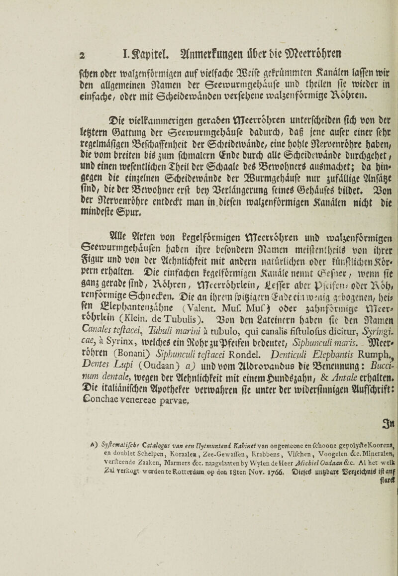 fiten oter waljcnformigen mtf uielfadje UBeifr gefrümmtcn Äanalen taffen wir ten allgemeinen Slame» ber Geemurmgebaufe unl> tljeilen fit wiebev in einfache/ ober mit Scteibemanben vevfci;cnc waljenfonnigc T\ol;tcn. I ©ie trielPammengett geraden tTIcetrobren unterfdjeiben ju& Pon ber IcStern ©attung 6er Seewurmgebäufe 6a6urcö, baß (ene aufer einer fet>r regelmdügen 23efcbaffenbeit 6er ©djeibewdnbe, eine hoble SterPenr&bre haben, 6ie Pom breiten bi$ jum fdjmalern Snbe burd) alle ©cbeibewdnbe burd)gebet , wn6 einen wefentlicben Tbeil 6er ©djaale be$ ®ewobner$ au&nadjet; 6a bin- ÄWH 6ie einzelnen ©dxibewdnbe 6er 2Burmgebdufe nur jufdUige Sinfdßc fTn6, 6ie 6er S3etpobner erd bet) 23erldngerung feines ©ebdufes bilbet«. 23on 6er 9terpenr6bre entbeeft man in.biefen walzenförmigen banalen nicht 6ie ntinbede ©pur* 8(ße Slrten Pott fegelfovmtgen KJTeenobren un6 walzenförmigen Geewurmgehdufen haben ibre befonbern fftamen meiden! beite pon ihrer Sigur unb Pon 6er 3Jebnlid)feit mit anbern natürlichen ober funflltcben Kor- pern erhalten, ©ie einfachen tegelförmigen handle nennt cnefner, wenn fte $anz gerabe (mb, 2\ol;ren, tYTcerrobrlein, ^e)fer aber Pfeifen# ober l\6i)# renförmige Schnecken. ®ie an ihrem fpi^igernSabeeiinnenig gebogenen, bei? fen ÜBlepbanten$dl)ne (Valent. Muf. Muf) ober $al)nförmige tTIm** tol;rkiit (Klein. deTubulis). 23on ben 2ateincrn haben fte ben Flamen Canales teftcicei, Tubuli marini a tubulo, qui canalis tiftulofus dicitur, SyringL cae, ä Syrinx, weichet ein 9tobr jupfeifen bebeutet, Siphunculi maris, 95teer* robren (Bonani) Siphunculi teftacei Rondel. Dcnticßli Elephantis Rumph», Deines Lupi (Oudaan) a) unb Pom 2U6ror>an6u0 bie ^Benennung: Bucci- Yium dentale, wegen ber SlefcnlichFeit mit einem £unMjabn, & Antak erhalten* ©ie italidnifchen 5lpofheter Perwabren fie unterber wiber|tnmgen3luffcbrift: Conchae venereae parvae* A) Syßematifcbe Catalogus van een Uytmuntend Kalinet van ongemeene enfehoooe gepolyfteKoorens, en doublet Schelpen, Koraaleo, Zee-Gewafien, Krabbens, Vifchen, Voogelen &c. Mineralen, verfteende Zaaken, Marmers &c. naagelaatenby VVylen deHeer Aficbiel Oudaan&c. Al het welk Zal Yerkogt \v erden te Rotterdam op den ißten Nov. 1766. ©ttjetf Ullfcba« 23ctl<id}niÖ iganf fiarct