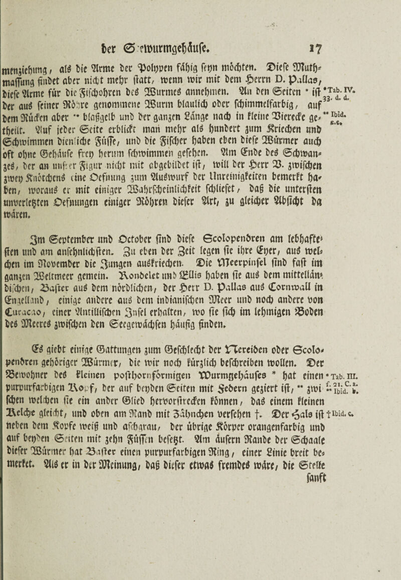 ter <5 eWutmge^Äufc. i ? mengiehung, al« bic Sirme ber 'poppen fähig fftjn möchten. ®iefe 5S?uth* maffung (inbet aber nicht mehr (Tatt, wenn wir mit bem $errn D. p.illas, biefe Sirme für bicSifthohren be« 2Burme« annebmen. Sin ben ©eiten * ifi ’v° ber au« feiner SftöDre genommene 2Burm bläulich ober fchimmelfatbig, auf3 ' brmfRücfen aber ** blaßgcib unb ber gangen Sange nach in fleine 25ierecfe ge» theilt. Sluf ieber ©eite erblicft maii mehr al« bnnbert gum Griechen unb Schwimmen bienliche Süffe, unb bie Sifdjer hoben eben biefe QSJürmer auch oft ohne ©ehdtife frei) herum fchwimmen gefehcn. Slm (Snbe be« ©chwan* je«, ber an unfier gigur nicht mit obgebilbet i(i, will ber £>err 25. jmifchen jweo Änötcben« eine Öefmrng jum 9lu«wurf ber Unreinigfeiten bemerft ha» ben, worau« er mit einiger 2BahrRheinlichfeit fchliefet, baß bie unterjie« I unterlegten Oefmmgen einiger Üööhren biefer Slrt/ ju gleicher Slb ficht ba waren. 3m September Jtnb Ocfober finb biefe Scolopenören am lebhafte» ffen unb am anfcbnlicbjten. 3n eben ber 3eit legen fie ihre (Sper, au« wel* chen im Die« cm ber bie 3ungen au«friechen. ®ie VHcerpinfcl finb faft im gangen 2Beltmeer gemein. 3\onbelet unb IHllis haben fie au« bem mittelldn» bi,chen, Saftet au« bem nörbücben, ber £>err D. pallas au« Cornwall in ©ngellanb, einige mibere au« bem inbianifchen 2Jleer unb noch anbere »on Curac.ro, einer Slntillifchen 3nfel erhalten, wo fie fich im lehmigen föoben be« üJleere« gwifehen ben ©eegcmachfen Ijduftg ftnben. <?« giebt einige ©attungen gnm ©efchlecht ber XTereiben ober Scolo* penbreit gehöriger üßürmcp, bie mir noch fürglich befchreiben wollen. ©er höemohner be« f leinen pofthornforinigen Wurmgehdufeo * hat einen • Tab. m. purpurfarbigen IWf, ber auf bepben ©eiten mit $e6ern gegiert ifi, ** gwi «?bidC' fchen welchen fie ein anbtr ©lieb hettorftreefen fönnen, ba« einem Keinen I IRelche gleicht, unb oben amStanb mit Sdhnchen terfehen f. ®er«oalo ifi fibia. c. neben bem Äopfe weiß unb afchgtau, ber übrige Äörper orangenfarbig unb auf bepbtn ©eiten mit gehn $üffen bcfe&t. Slm dufern Ütanbe ber ©chaale I biefer SBfirmer hat Salier einen purpurfarbigen 9ting, einer Sinie breit be* merfet. SU« er in ber Meinung/ baß biefer etwa« frembe« wdre/ bie ©teile Ifanft I \ i