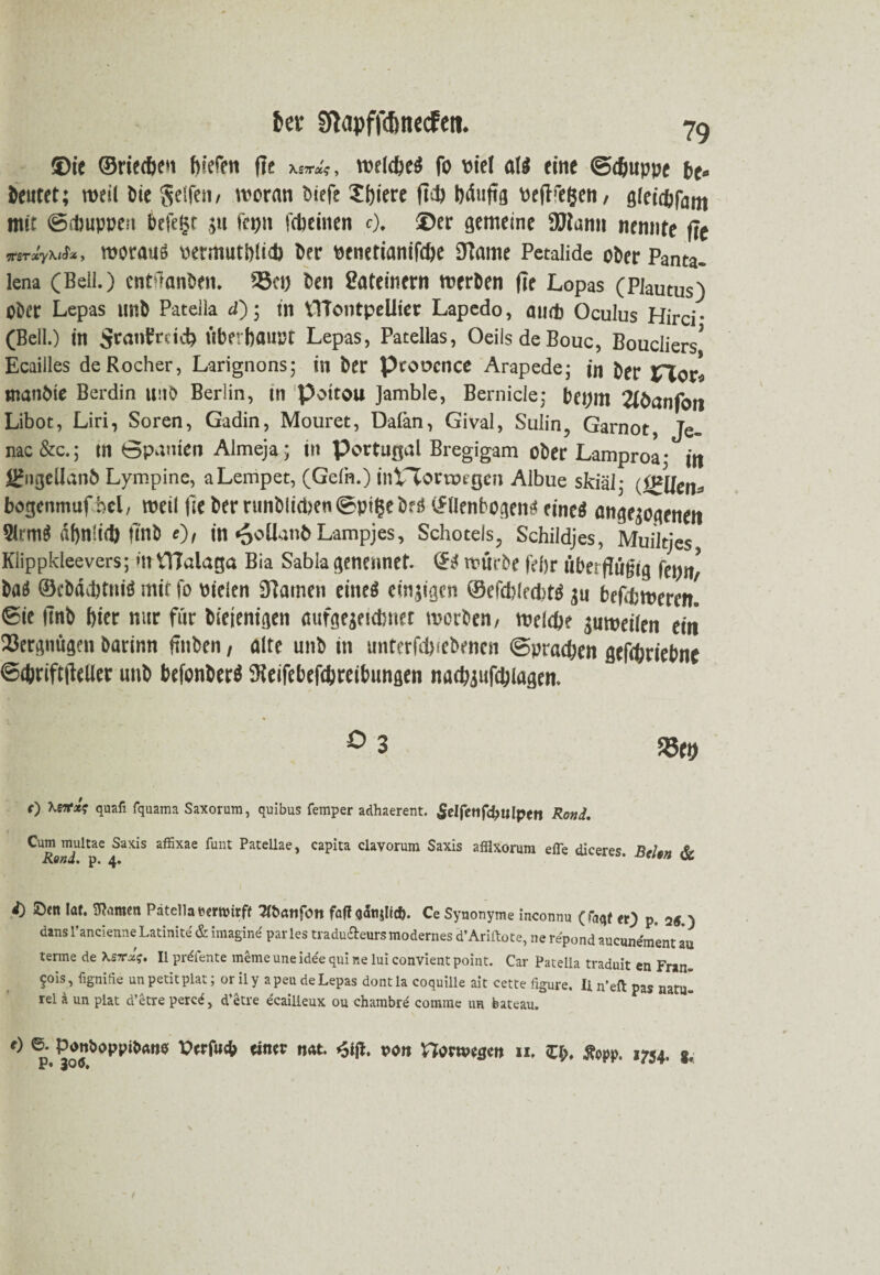 &er fftapfjcfonecfen. 79 ®ie ©rieten fv'efett fie w?, welebeS fo viel al$ eine ©d&uppe be« beutet; weil bie Seifen/ woran öiefe 5i)iere ftd) bdufffl veflfegen / gletcbfam mit ©.huppen befeijr ,;u fepn fcbeinen 0. ®er gemeine 2Jlami nennte fit mrxy\iS*, woraus permutblid) Der venetianifcbe Jtame Petalide ober Panta. lena (Beil.) entftanben. 35ei) ben Lateinern werben fee Lopas (Piautus) ober Lepas tmb Pateiia d); in VTTontpellier Lapedo, amt Oculus Hirci- (Bell.) in $ranbrdcb Überbaust Lepas, Patelias, Oeils de Bouc, BoucIiers, Ecailles deRocher, Larignons; in ber Provence Arapede; in ber XTiovl manbie Berdin unb Berlin, in poitou Jamble, Bernicle; bei) 111 2lbanfott Libot, Liri, Soren, Gadin, Mouret, Daiän, Gival, Sulin, Garnot, Je- nac &c.; in Spanien Almeja; i» Portugal Bregigam ober Lamproa • m j^ngellanb Lympine, aLempet, (Gefn.) inVTortoegen Albue skiäl- (iglleiu bogenmuf bel, weil fie ber runblicbengptijebns (Jllenbogemi eines ungezogenen SlrmS dbnlid) Ünb e)/ in «ooüanbLampjes, Schoteis, Schildjes, Muiltjes Klippkleevers; *n VHalaga Bia Sabla geneimet. & würbe febr übes fügig baS ©cbäditniö mit fo »ieien 31atnen eine« emsigen ©efdilrdifS ju befrfcwerem ©ie (mb bier nur für biejenigen aufgeseidniet worben/ weldje jnweilen eilt SJergnügen barinn ftnben, alte unb in unterfdi.ebencn ©prseben geftfcriebne ©<&rift|feller unb befonberS fKeifebefdjteibungen natbgufcbiagen. rr-V' • * ° 3 S5ei) 0 \B7fx$ quafi fquama Saxorum, quibus Temper adhaerent. £elfetlfd>ulpett Rond. niultae SaXis affixae Punc Patellae> caPita clavorum Saxis afflxorum efle diceres. ReUn & i) Seit lat. tarnen Patella bewirft Tfoattfon fafT <jati&lid>. Ce Synonyme inconnu (faqf er} p. 25.) dans l’ancienneLatinite & imagine parles tradu&eurs modernes d’Ariftote, ne repond aucunement zu terme de \S7rx;. II pr^fente meme une ide'e qui ne lui convient point. Car Patella traduit en Fran yois, fignifie un petit plat; orily apeu de Lepas dontla coquille ait cette figure. Ii n’efl pas natu» rel ä un plat d’etre percff, d’etre ecailieux ou chambre cornrae ur bateau. p. 300. »754. *.