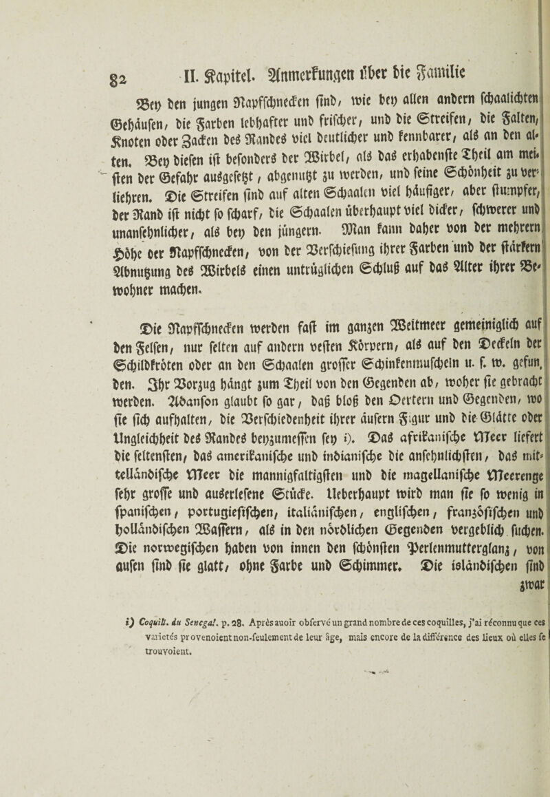 55cp Sen jungen Dtapffcbnecfen finb, wie bei) allen anbern febaaiiebten ©ehäufen, bie garten lebhafter unb ftrifdjer / unb bie ©treifen, bie galten, knoten ober SacEcn be$ ütanbeö viel beutlieber unb fennbarer, aleS an ben al* ten. SSetj biefen ijl befonberä ber ®irbel, alö baO erhabenfte Sheil am mei. fien ber ©cfahr auägcfc^t, abgenußt ju werben, unb feine ©cb&nheit ju ver liebren. ©ie ©treifen finb auf alten ©ebaalen Diel häufiger, aber fiumpfer, beriKanb ift niebt fo febarf, bie ©ebaalen überhaupt viel tiefer, febwerer unb unanfehnlicber, alä bet) ben jungem, fölan fann baber non ber mebrerni $6be oet fflapffebneefen, von ber 23erfcbiefung ihrer garben unb ber fiärfetn Slbnu&ung be« 2Birbel« einen untrüglichen ©cblu§ auf ba$ Sllter ihrer 33e- wohner machen. ©ie 9baptTchneefen werben faft im gangen ®eitmeer gemeiniglich auf bengelfen, nur feiten auf anbern veilen 5t6rpern, als auf ben ©eefeln ber ©chilbfrbten ober an ben ©ebaalen greller ©cbinfenmufcbeln u. f. w. gefun, ben. 3br 23orjug hängt gum 2heil von ben ©egenben ab, woher fie gebracht werben. 2lbanfon glaubt fo gar, bafj blo§ ben Oertern unb ©egenben, wo fee fleh aufhalten, bie fSerfcbiebenheit ihrer äufern g;gur unb bie ©lätte ober Ungleichheit öeö 9tanbeö bepjumeficn fep »). ©a« afnfanifcbe ttTeer liefert bie feltenjten, basS amerifanifebe unb inbianifebe bie anfehnlicbfien, ba$ mit» tellanbifche OTeer bie mannigfaltigen unb bie magellamfcbe tTJeerenge fehr groffe unb auSerlefene ©tücfe. llebcrhaupt wirb man fie fo wenig in fpanifchen, portugiefifthen, italianifc&en, englifchen, franjbfifchen unb boUänbifcfeen 2BafFern, aß in ben norblichen ©egenben vergeblich fliehen, ©ie norwegifchen haben von innen ben febönjien perlenmutterglang, von aufen finb fie glatt, ohne garbe unb ©chimmer. ©ie ielänbifchen finb jwac i) Coquitl. du Senegal. p. 2ß. Apr£sauoir obfervchingrandnombredecescoquilles, j*ai r^connuque ces Varietes provenoientnon-feulementde leur äge, mais encore de iadiff&ence des Jieux oü elles fe I trouYoient.