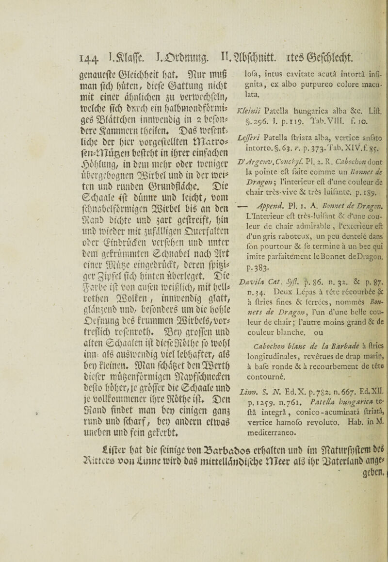 genauere ©Icichbeit hat. Sfittr muß man |W) hüten, biefe ©attung md;t mit einer dljnlictjcn 511 beribcchfcln, Belebe frd) bnrcl) ein halbinonbfotmis gey 23ldtfd)en innBenbig in 2 befon« bere Kammern theilcn. ©at> Be(cnt« ließe ber Gier oorgejMten tUatro« favflflägm befiehl in ihrer einfachen Jg»6f>fung, in betn mehr ober Bringet fibergebogncn Sßirbel unb in ber Bei* ten unb runben ©runbflddjc. ©ie ©cßaafe ifc bfmne unb leicht, vom fcbnsbclforniigcn Wirbel bis an beit St’anb biebte unb jart gcjlrcifr, bin unb Bieber mit jufdHigen ©uetf affen ober ©nbriiefen berfchen unb unter bei« geFrtimmtcn ©cßnabel nacb 2lrt einer fO?ä$c cingebrMt, bereit fpiiji« gcr Sipfet fiel) hinten tiberfeget. Sie g-arbc ift bon aufm tueiillid), mit bell« rotben 2Bolfcn, innBenbig gfatf, gldiijcnb unb, befonbete um bic hoble Defnung bc*> brummen 2ßirbcB, vor« frcflid) rojenroth. Sn) greifen unb alten 6d)oalcn ift biefe Ütöthe fo toohl itm aB auSBenbig Diel lebhafter, aB bei) f'ieinen. 931 an fdjdfcet bcnSöcrtf) tiefer mfißenförmigen STapffcbitccfcn befto boljer, je grbjfet bic ©djaale unb je bolIFommenct ihre 9iöthe ift, ©cn Sionb finbet man bei) einigen gang vunb unb febarf, bei) anbern ettuaö uneben unb fein geferbt lofa, intus cavitate acuta intortä infi- gnita, ex albo purpureo colore macu- lata. Klei ml Patella hungarica alba &c. Lift. §.296. I. p.119. Tab.VIII. f. 10. Lejfcri Patella ftriata alba, vertice anfato intorto.§.^j. r. p. 373. Tab. XIV. f. 8f. • D'Argcnv. Conehyt. PI. 2. R. Cabochon dont la pointe eft faite comme un Bonnet de Dragon; l’interieur eft: d’une couleur de chair tres-vive &. trös luifante. p. 189. — kippend. PI, 1. A. Bonnet de Dragon* L’interieur eft tr£s-!uifant & d’une cou¬ leur de chair admirable , l’extericur eft d’un gris raboteux, un peu denteid dans fon pourtour & fe termine a un bec qui imite parfaitement le Bonnet de Dragon. P-383* DaviU Cat. Syß. p. 86. n. 32. & p. 87. n.54. Deux Lcpas ä t£te recourbde ßc a ftries ftnes & ferrees, nommes Bon¬ nets de Dragon, l’un d’une belle cou¬ leur de chair; l’autre moins grand & de couleur blanche, ou Cabochon blanc de la Barbade a ftries longitudinales, revetues de drap marin, ä bafe ronde & a recourbement de tete contournb. Lim. S. N. Ed.X. p.7g2. n.667. Ed. XII. p. 12^9. n.76i. Patella hungarica\&- ftä integrä, conico-acuminatä ftriata, vertice harnofo revoluto. Hab. in M. mediterraneo. Hifhr hat bic feinige bon 23arbcs&oe erhalten unb im Sfaftirfhftem bei Gitters »0» ifutne wirb baf mtttelldnötfcbe tlfeer aB ihr Saterlanb ange* geben.1